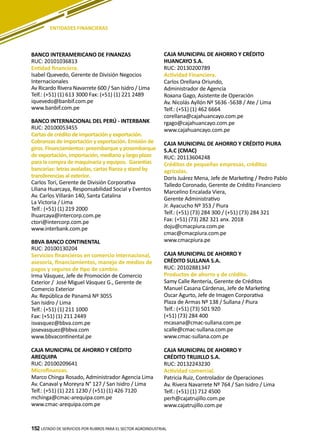 152
BANCO INTERAMERICANO DE FINANZAS
RUC: 20101036813
Entidad financiera.
Isabel Quevedo, Gerente de División Negocios
Internacionales
Av Ricardo Rivera Navarrete 600 / San Isidro / Lima
Telf.: (+51) (1) 613 3000 Fax: (+51) (1) 221 2489
iquevedo@banbif.com.pe
www.banbif.com.pe
BANCO INTERNACIONAL DEL PERÚ - INTERBANK
RUC: 20100053455
Cartas de crédito de importación y exportación.
Cobranzas de importación y exportación. Emisión de
giros. Financiamientos: preembarque y posembarque
de exportación, importación, mediano y largo plazo
para la compra de maquinaria y equipos. Garantías
bancarias: letras avaladas, cartas fianza y stand by
transferencias al exterior.
Carlos Tori, Gerente de División Corporativa
Liliana Huarcaya, Responsabilidad Social y Eventos
Av. Carlos Villarán 140, Santa Catalina
La Victoria / Lima
Telf.: (+51) (1) 219 2000
lhuarcaya@intercorp.com.pe
ctori@intercorp.com.pe
www.interbank.com.pe
BBVA BANCO CONTINENTAL
RUC: 20100130204
Servicios financieros en comercio internacional,
asesoría, financiamientos, manejo de medios de
pagos y seguros de tipo de cambio.
Irma Vásquez, Jefe de Promoción de Comercio
Exterior / José Miguel Vásquez G., Gerente de
Comercio Exterior
Av. República de Panamá Nº 3055
San Isidro / Lima
Telf.: (+51) (1) 211 1000
Fax: (+51) (1) 211 2449
isvasquez@bbva.com.pe
josevasquez@bbva.com
www.bbvacontinental.pe
CAJA MUNICIPAL DE AHORRO Y CRÉDITO
AREQUIPA
RUC: 20100209641
Microfinanzas.
Marco Chinga Rosado, Administrador Agencia Lima
Av. Canaval y Moreyra N° 127 / San Isidro / Lima
Telf.: (+51) (1) 221 1230 / (+51) (1) 426 7120
mchinga@cmac-arequipa.com.pe
www.cmac-arequipa.com.pe
CAJA MUNICIPAL DE AHORRO Y CRÉDITO
HUANCAYO S.A.
RUC: 20130200789
Actividad Financiera.
Carlos Orellana Oriundo,
Administrador de Agencia
Roxana Gago, Asistente de Operación
Av. Nicolás Ayllón Nº 5636 -5638 / Ate / Lima
Telf.: (+51) (1) 462 6664
corellana@cajahuancayo.com.pe
rgago@cajahuancayo.com.pe
www.cajahuancayo.com.pe
CAJA MUNICIPAL DE AHORRO Y CRÉDITO PIURA
S.A.C (CMAC)
RUC: 20113604248
Créditos de pequeñas empresas, créditos
agrícolas.
Doris Juárez Mena, Jefe de Marketing / Pedro Pablo
Talledo Coronado, Gerente de Crédito Financiero
Marcelino Encalada Viera,
Gerente Administrativo
Jr. Ayacucho Nº 353 / Piura
Telf.: (+51) (73) 284 300 / (+51) (73) 284 321
Fax: (+51) (73) 282 321 anx. 2018
doju@cmacpiura.com.pe
cmac@cmacpiura.com.pe
www.cmacpiura.pe
CAJA MUNICIPAL DE AHORRO Y
CRÉDITO SULLANA S.A.
RUC: 20102881347
Productos de ahorro y de crédito.
Samy Calle Rentería, Gerente de Créditos
Manuel Casana Cárdenas, Jefe de Marketing
Oscar Agurto, Jefe de Imagen Corporativa
Plaza de Armas Nº 138 / Sullana / Piura
Telf.: (+51) (73) 501 920
(+51) (73) 284 400
mcasana@cmac-sullana.com.pe
scalle@cmac-sullana.com.pe
www.cmac-sullana.com.pe
CAJA MUNICIPAL DE AHORRO Y
CRÉDITO TRUJILLO S.A.
RUC: 20132243230
Actividad comercial.
Patricia Ruiz, Controlador de Operaciones
Av. Rivera Navarrete Nº 764 / San Isidro / Lima
Telf.: (+51) (1) 712 4500
perh@cajatrujillo.com.pe
www.cajatrujillo.com.pe
LISTADO DE SERVICIOS POR RUBROS PARA EL SECTOR AGROINDUSTRIAL152
ENTIDADES FINANCIERAS
 