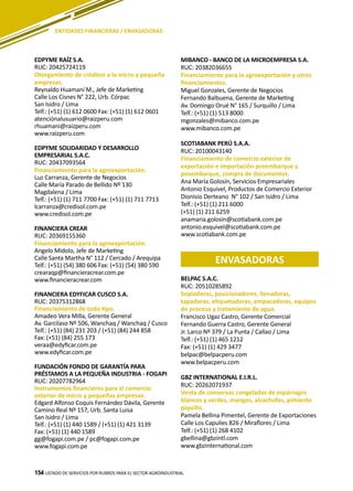 154
EDPYME RAÍZ S.A.
RUC: 20425724119
Otorgamiento de créditos a la micro y pequeña
empresas.
Reynaldo Huamaní M., Jefe de Marketing
Calle Los Cisnes N° 222, Urb. Córpac
San Isidro / Lima
Telf.: (+51) (1) 612 0600 Fax: (+51) (1) 612 0601
atenciónalusuario@raizperu.com
rhuamani@raizperu.com
www.raizperu.com
EDPYME SOLIDARIDAD Y DESARROLLO
EMPRESARIAL S.A.C.
RUC: 20437093564
Financiamiento para la agroexportación.
Luz Carranza, Gerente de Negocios
Calle María Parado de Bellido Nº 130
Magdalena / Lima
Telf.: (+51) (1) 711 7700 Fax: (+51) (1) 711 7713
lcarranza@credisol.com.pe
www.credisol.com.pe
FINANCIERA CREAR
RUC: 20369155360
Financiamiento para la agroexportación.
Angelo Midolo, Jefe de Marketing
Calle Santa Martha N° 112 / Cercado / Arequipa
Telf.: (+51) (54) 380 606 Fax: (+51) (54) 380 590
crearaqp@financieracrear.com.pe
www.financieracrear.com
FINANCIERA EDYFICAR CUSCO S.A.
RUC: 20375312868
Financiamiento de todo tipo.
Amadeo Vera Milla, Gerente General
Av. Garcilaso Nº 506, Wanchaq / Wanchaq / Cusco
Telf.: (+51) (84) 231 203 / (+51) (84) 244 858
Fax: (+51) (84) 255 173
veraa@edyficar.com.pe
www.edyficar.com.pe
FUNDACIÓN FONDO DE GARANTÍA PARA
PRÉSTAMOS A LA PEQUEÑA INDUSTRIA - FOGAPI
RUC: 20207782964
Instrumentos financieros para el comercio
exterior de micro y pequeñas empresas.
Edgard Alfonso Coquis Fernández Dávila, Gerente
Camino Real Nº 157, Urb. Santa Luisa
San Isidro / Lima
Telf.: (+51) (1) 440 1589 / (+51) (1) 421 3139
Fax: (+51) (1) 440 1589
gg@fogapi.com.pe / pc@fogapi.com.pe
www.fogapi.com.pe
MIBANCO - BANCO DE LA MICROEMPRESA S.A.
RUC: 20382036655
Financiamiento para la agroexportación y otros
financiamientos.
Miguel Gonzales, Gerente de Negocios
Fernando Balbuena, Gerente de Marketing
Av. Domingo Orué N° 165 / Surquillo / Lima
Telf.: (+51) (1) 513 8000
mgonzales@mibanco.com.pe
www.mibanco.com.pe
SCOTIABANK PERÚ S.A.A.
RUC: 20100043140
Financiamiento de comercio exterior de
exportación e importación preembarque y
posembarque, compra de documentos.
Ana María Golosín, Servicios Empresariales
Antonio Esquivel, Productos de Comercio Exterior
Dionisio Derteano N° 102 / San Isidro / Lima
Telf.: (+51) (1) 211 6000
(+51) (1) 211 6259
anamaria.golosin@scotiabank.com.pe
antonio.esquivel@scotiabank.com.pe
www.scotiabank.com.pe
LISTADO DE SERVICIOS POR RUBROS PARA EL SECTOR AGROINDUSTRIAL154
ENTIDADES FINANCIERAS / ENVASADORAS
ENVASADORAS
BELPAC S.A.C.
RUC: 20510285892
Sopladoras, posicionadores, llenadoras,
tapadoras, etiquetadoras, empacadoras, equipos
de proceso y tratamiento de agua.
Francisco Ugaz Castro, Gerente Comercial
Fernando Guerra Castro, Gerente General
Jr. Larco Nº 379 / La Punta / Callao / Lima
Telf.: (+51) (1) 465 1212
Fax: (+51) (1) 429 3477
belpac@belpacperu.com
www.belpacperu.com
GBZ INTERNATIONAL E.I.R.L.
RUC: 20262071937
Venta de conservas congeladas de espárragos
blancos y verdes, mangos, alcachofas, pimiento
piquillo.
Pamela Bellina Pimentel, Gerente de Exportaciones
Calle Los Capulies 826 / Miraflores / Lima
Telf.: (+51) (1) 268 4102
gbellina@gbzintl.com
www.gbzinternational.com
 