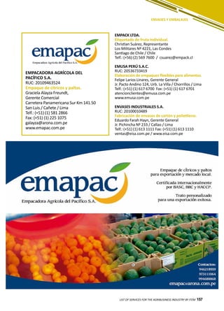 157LIST OF SERVICES FOR THE AGRIBUSINESS INDUSTRY BY ITEM 157
ENVASES Y EMBALAJES
EMPACADORA AGRÍCOLA DEL
PACÍFICO S.A.
RUC: 20109463524
Empaque de cítricos y paltas.
Graciela Alayza Freundt,
Gerente Comercial
Carretera Panamericana Sur Km 141.50
San Luis / Cañete / Lima
Telf.: (+51) (1) 581 2866
Fax: (+51) (1) 225 1075
galayza@arona.com.pe
www.emapac.com.pe
EMPACK LTDA.
Etiquetado de fruta individual.
Christian Suárez, Representante
Los Militares Nº 4221, Las Condes
Santiago de Chile / Chile
Telf.: (+56) (2) 569 7600 / csuarez@empack.cl
EMUSA PERÚ S.A.C.
RUC: 20536733419
Elaboración de empaques flexibles para alimentos.
Felipe Larios Linares, Gerente General
Jr. Pacto Andino 124, Urb. La Villa / Chorrillos / Lima
Telf.: (+51) (1) 617 6700 Fax: (+51) (1) 617 6701
atencionclientes@emusa.com.pe
www.emusa.com.pe
ENVASES INDUSTRIALES S.A.
RUC: 20100010489
Fabricación de envases de cartón y polietileno.
Eduardo Farah Hayn, Gerente General
Jr. Pichincha Nº 233 / Callao / Lima
Telf.: (+51) (1) 613 1111 Fax: (+51) (1) 613 1110
ventas@eisa.com.pe / www.eisa.com.pe
 