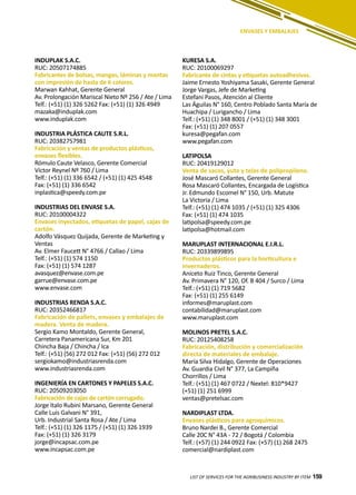 159
ENVASES Y EMBALAJES
INDUPLAK S.A.C.
RUC: 20507174885
Fabricantes de bolsas, mangas, láminas y mantas
con impresión de hasta de 6 colores.
Marwan Kahhat, Gerente General
Av. Prolongación Mariscal Nieto Nº 256 / Ate / Lima
Telf.: (+51) (1) 326 5262 Fax: (+51) (1) 326 4949
mazaka@induplak.com
www.induplak.com
INDUSTRIA PLÁSTICA CAUTE S.R.L.
RUC: 20382757981
Fabricación y ventas de productos plásticos,
envases flexibles.
Rómulo Caute Velasco, Gerente Comercial
Víctor Reynel Nº 760 / Lima
Telf.: (+51) (1) 336 6542 / (+51) (1) 425 4548
Fax: (+51) (1) 336 6542
inplastica@speedy.com.pe
INDUSTRIAS DEL ENVASE S.A.
RUC: 20100004322
Envases inyectados, etiquetas de papel, cajas de
cartón.
Adolfo Vásquez Quijada, Gerente de Marketing y
Ventas
Av. Elmer Faucett N° 4766 / Callao / Lima
Telf.: (+51) (1) 574 1150
Fax: (+51) (1) 574 1287
avasquez@envase.com.pe
garrue@envase.com.pe
www.envase.com
INDUSTRIAS RENDA S.A.C.
RUC: 20352466817
Fabricación de pallets, envases y embalajes de
madera. Venta de madera.
Sergio Kamo Montaldo, Gerente General,
Carretera Panamericana Sur, Km 201
Chincha Baja / Chincha / Ica
Telf.: (+51) (56) 272 012 Fax: (+51) (56) 272 012
sergiokamo@industriasrenda.com
www.industriasrenda.com
INGENIERÍA EN CARTONES Y PAPELES S.A.C.
RUC: 20509203050
Fabricación de cajas de cartón corrugado.
Jorge Italo Rubini Marsano, Gerente General
Calle Luis Galvani N° 391,
Urb. Industrial Santa Rosa / Ate / Lima
Telf.: (+51) (1) 326 1175 / (+51) (1) 326 1939
Fax: (+51) (1) 326 3179
jorge@incapsac.com.pe
www.incapsac.com.pe
KURESA S.A.
RUC: 20100069297
Fabricante de cintas y etiquetas autoadhesivas.
Jaime Ernesto Yoshiyama Sasaki, Gerente General
Jorge Vargas, Jefe de Marketing
Estefani Pasos, Atención al Cliente
Las Äguilas N° 160, Centro Poblado Santa María de
Huachipa / Lurigancho / Lima
Telf.: (+51) (1) 348 8001 / (+51) (1) 348 3001
Fax: (+51) (1) 207 0557
kuresa@pegafan.com
www.pegafan.com
LATIPOLSA
RUC: 20419129012
Venta de sacos, yute y telas de polipropileno.
José Mascaró Collantes, Gerente General
Rosa Mascaró Collantes, Encargada de Logística
Jr. Edmundo Escomel N° 150, Urb. Matute
La Victoria / Lima
Telf.: (+51) (1) 474 1035 / (+51) (1) 325 4306
Fax: (+51) (1) 474 1035
latipolsa@speedy.com.pe
latipolsa@hotmail.com
MARUPLAST INTERNACIONAL E.I.R.L.
RUC: 20339899895
Productos plásticos para la horticultura e
invernaderos.
Aniceto Ruiz Tinco, Gerente General
Av. Primavera N° 120, Of. B 404 / Surco / Lima
Telf.: (+51) (1) 719 5682
Fax: (+51) (1) 255 6149
informes@maruplast.com
contabilidad@maruplast.com
www.maruplast.com
MOLINOS PRETEL S.A.C.
RUC: 20125408258
Fabricación, distribución y comercialización
directa de materiales de embalaje.
María Silva Hidalgo, Gerente de Operaciones
Av. Guardia Civil N° 377, La Campiña
Chorrillos / Lima
Telf.: (+51) (1) 467 0722 / Nextel: 810*9427
(+51) (1) 251 6999
ventas@pretelsac.com
NARDIPLAST LTDA.
Envases plásticos para agroquímicos.
Bruno Nardei B., Gerente Comercial
Calle 20C N° 43A - 72 / Bogotá / Colombia
Telf.: (+57) (1) 244 0922 Fax: (+57) (1) 268 2475
comercial@nardiplast.com
LIST OF SERVICES FOR THE AGRIBUSINESS INDUSTRY BY ITEM 159
 