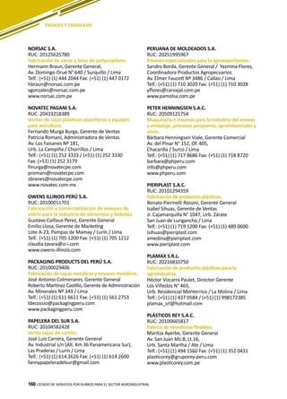 160
NORSAC S.A.
RUC: 20125625780
Fabricación de sacos y telas de polipropileno
Hermann Braun, Gerente General,
Av. Domingo Orué N° 640 / Surquillo / Lima
Telf.: (+51) (1) 444 2044 Fax: (+51) (1) 447 0172
hbraun@norsac.com.pe
vgonzales@norsac.com.pe
www.norsac.com.pe
NOVATEC PAGANI S.A.
RUC: 20433218389
Ventas de cajas plásticas cosecheras y equipos
para avicultura.
Fernando Murga Burga, Gerente de Ventas
Patricia Romaní, Administradora de Ventas
Av. Los Faisanes Nº 181,
Urb. La Campiña / Chorrillos / Lima
Telf.: (+51) (1) 252 3333 / (+51) (1) 252 3330
Fax: (+51) (1) 252 3179
fmurga@novatecpe.com
promani@novatecpe.com
sbranes@novatecpe.com
www.novatec.com.mx
OWENS ILLINOIS PERÚ S.A.
RUC: 20100011701
Fabricación y comercialización de envases de
vidrio para la industria de alimentos y bebidas.
Gustavo Caillaux Perez, Gerente General
Emilio Llosa, Gerente de Marketing
Lote A-23, Pampas de Mamay / Lurín / Lima
Telf.: (+51) (1) 705 1200 Fax: (+51) (1) 705 1212
claudia.tavara@o-i.com
www.owens-illinois.com
PACKAGING PRODUCTS DEL PERÚ S.A.
RUC: 20100029406
Fabricación de tapas metálicas y envases metálicos.
José Antonio Colmenares, Gerente General
Roberto Martínez Castillo, Gerente de Administración
Av. Minerales Nº 349 / Lima
Telf.: (+51) (1) 611 6611 Fax: (+51) (1) 561 2753
ldecossio@packagingperu.com
www.packagingperu.com
PAPELERA DEL SUR S.A.
RUC: 20104582428
Venta cajas de cartón.
José Luis Carrera, Gerente General
Av. Industrial s/n (Alt. Km 36 Panamericana Sur),
Las Praderas / Lurín / Lima
Telf.: (+51) (1) 614 2626 Fax: (+51) (1) 614 2600
fannypapeleradelsur@gmail.com
PERUANA DE MOLDEADOS S.A.
RUC: 20251995967
Envases especializados para la agroexportación.
Sandro Borda, Gerente General / Yasmina Flores,
Coordinadora Productos Agropecuarios
Av. Elmer Faucett Nº 3486 / Callao / Lima
Telf.: (+51) (1) 710 3020 Fax: (+51) (1) 710 3028
yflores@carvajal.com.pe
www.pamolsa.com.pe
PETER HENNINGSEN S.A.C.
RUC: 20509121754
Maquinaria e insumos para la industria del envase
y embalaje, procesos pesqueros, agroindustriales y
otros.
Bárbara Henningsen Viale, Gerente Comercial
Av. del Pinar N° 152, Of. 405,
Chacarilla / Surco / Lima
Telf.: (+51) (1) 717 8686 Fax: (+51) (1) 718 8720
barbara@phperu.com
info@phperu.com
www.phperu.com
PIERIPLAST S.A.C.
RUC: 20101294359
Fabricación de productos plásticos.
Renato Pierinelli Rossini, Gerente General
Isabel Sihuas, Gerente de Ventas
Jr. Cajamarquilla N° 1047, Urb. Zárate
San Juan de Lurigancho / Lima
Telf.: (+51) (1) 719 1200 Fax: (+51) (1) 489 0600
isihuas@pieriplast.com
amedina@pieriplast.com
www.pieriplast.com
PLAMAX S.R.L.
RUC: 20216810750
Fabricación de productos plásticos para la
agroindustria.
Héctor Vizcarra Paulet, Director Gerente
Los Viñedos N° 465,
Urb. Residencial Monterrico / La Molina / Lima
Telf.: (+51) (1) 437 0584 / (+51) (1) 998172385
plamax_srl@hotmail.com
PLÁSTICOS REY S.A.C.
RUC: 20100665817
Fábrica de envolturas flexibles.
Maritza Ayerbe, Gerente General
Av. San Juan Mz.B, Lt.16,
Urb. Santa Martha / Ate / Lima
Telf.: (+51) (1) 494 1560 Fax: (+51) (1) 352 0431
plasticorey@gruporey-peru.com
www.plasticorey.com.pe
LISTADO DE SERVICIOS POR RUBROS PARA EL SECTOR AGROINDUSTRIAL160
ENVASES Y EMBALAJES
 