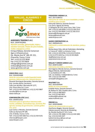 163LIST OF SERVICES FOR THE AGRIBUSINESS INDUSTRY BY ITEM 163
MALLAS, ALAMBRES Y CERCOS
MALLAS, ALAMBRES Y
CERCOS
CERCO FÁCIL S.A.C.
RUC: 20343024488
Venta de concertina y malla Expanded metal,
gaviones, defensa para ríos. Asesoría técnica.
Eduardo Domínguez Benavides, Gerente General
Srta. Lourdes Rocha, Secretaria
Calle Juan del Mar y Bernedo Nº 1277,
Urb. Chacra Ríos Sur / Lima
Telf.: (+51) (1) 425 8300 Fax: (+51) (1) 425 9867
cercofacil@terra.com.pe
www.mallas.pe
CORPORACIÓN LITEC S.A.C.
RUC: 20509152552
Soluciones para la agricultura intensiva,malla
raschel, antiáfidos, chromatinel roja, aluminet, film
agrícola, bandeja de germinación, sustrato golden
mix, otros.
Juan Carlos Li Morales, Gerente General
Calle Los Aymaras Nº 189,
Urb. El Derby / Surco / Lima
Telf.: (+51) (1) 434 3365 Fax: (+51) (1) 434 4141
informes@litecperu.com
www.litecperu.com
AGROIMEX TRADING S.A.C.
RUC: 20547432461
Alambre acerado, galvanizado, triple y
alambre trensado. Postes de pino tratado,
mallas anipajaros y otros
Enrique Rebaza, Gerente Comercial
Agro e Infraestructura
Pje. Monte Azul N° 180, Of. 215,
Chacarilla / Surco / Lima
Telf.: (+51) (1) 372 0658
Fax: (+51) (1) 372 0659
infoagro@agroimex.com.pe
erebaza@agroimex.com.pe
www.agroimex.com.pe
FORJADORA ANDINA S.A.
RUC: 20171589372
Fabricante de mallas de acero inoxidable y mallas
metálicas para saranda.
Edmundo Valencia, Gerente General
Luis Zarco, Agente de Ventas
Jr. Bolognesi Nº 224, Santa Clara / Ate / Lima
Telf.: (+51) (1) 356 0958 / (+51) (1) 356 2513
Fax: (+51) (1) 356 0958 / (+51) (1) 356 2513
forjansa@infonegocio.net.pe
forjansa@hotmail.com
www.forjansa.com
KAISER CORPORATION S.A.
RUC: 20492641431
Fabricación y comercialización de alambres, jaulas y
mallas.
Shirley Kaiser Polo, Jefa de Publicidad y Marketing
Jr. Francia N° 1028 / La Victoria / Lima
Telf.: (+51) (1) 323 0746 / (+51) (1) 473 6516
(+51) (1) 473 1633 Fax: (+51) (1) 323 0626
skp@kaisercorp.com.pe
www.kaisercorp.com.pe
MALLAS Y CERCOS GABISA S.A.C.
RUC: 20387212087
Fabricantes de mallas y alambres.
Hermógenes Allende Zamora, Gerente General
Miguel Allende, Administrador
Jr. Las Avellanas N° 140,
Urb. Las Violetas / Independencia / Lima
Telf.: (+51) (1) 534 7049
ventas@mallasgabisa.com
MULTIMET S.A.
RUC: 20101839444
Mallas de acero inoxidable.
Eudaldo Homs, Gerente General
Av. Bolívar N° 359 / Pueblo Libre / Lima
Telf.: (+51) (1) 460 0023
Fax: (+51) (1) 463 0631
multimet@multimet.net
www.multimet.com
PRECOR S.A.
RUC: 20505506481
Sistema de construcción en acero.
Gianfranco Boggio, Gerente General
Fabiola Lescano, Gerente de Marketing
Av. Nicolás Dueñas N° 515 / Lima
Telf.: (+51) (1) 705 4000 / (+51) (1) 418 1002
Fax: (+51) (1) 418 1927
katherinne.braun@cye.com.pe
www.precor.com.pe
 