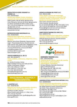 164
A. GIUFFRA S.A.C.
RUC: 20568785305
Máquinas para secado, procesamiento, selección y
clasificación de café, frijol, maíz ,quinua, etc.
Gianfranco Giuffra, Director
Marco Puente Llanos Mz A, Lt. 1 / Ate / Lima
Telf.: (+51) (1) 352 0105
gianfranco@agiuffra.com / giuffra@agiuffra.com
www.agiuffra.com
PRODUCTOS DE ACERO CASSADO S.A.
PRODAC S.A.
RUC: 20254053822
Alambre para viñedos, frutales, hortalizas y
accesorios de unión y tensado de alambres.
Pablo Cavalier, Jefe de Ventas Agropecuarias
Víctor Marquina, Gerente de Ventas Agropecuarias
Av. Néstor Gambetta N° 6429 / Callao / Lima
Telf.: (+51) (1) 613 6666 Fax: (+51) (1) 577 0041
agro@prodac.com.pe
vendedoresagropecuarios@prodac.com.pe
www.prodac.com.pe
REPRESENTACIONES NACIONALES S.A.
RUC: 20100293685
Productos para la agricultura, acuicultura,
ganadería, helicicultura, construcción, minería y
avicultura.
Máximo Jaime Kaiser Meléndez, Representante
Legal / Paola Estrada Osorio, Gerente General
Calle Cueva N° 635, Pueblo Libre / Magdalena / Lima
Telf.: (+51) (1) 323 0746 / (+51) (1) 323 0626
(+51) (1) 473 6516 Fax: (+51) (1) 323 0626
renasa@renasaperu.com
jaimekaiser@renasaperu.com
www.renasaperu.com
TEXTILES AGRÍCOLAS S.A. DE C.V.
RUC: TAG:1201067T7
Mallas antiáfidos, antiinsectos, antigranizo, sombra,
raschel.
Lic. Sandra Cervantes, Ventas
Miguel Hidalgo # 6 B Col. San Isidro de Silva
Celaya / Guanajuato / México
Telf.: (+52) (461) 61 7 72 90
(+52) (461) 61 7 72 97, Ext. 101
Fax: (+52) (461) 60 81108
ventas@textilesagricolas.com.mx
www.textilesagricolas.com
LISTADO DE SERVICIOS POR RUBROS PARA EL SECTOR AGROINDUSTRIAL164
MALLAS, ALAMBRES Y CERCOS / MAQUINARIA, EQUIPOS Y HERRAMIENTAS
MAQUINARIA, EQUIPOS Y
HERRAMIENTAS
AGENCIA ALEMANA DEL PERÚ S.A.C.
RUC: 20422115081
Venta, alquiler y servicio de montacargas
Jungheinrich, montacargas a combustión Heli;
estantería selectiva, autoportantes, venta de
plataformas niveladoras de rampas.
Óscar Salas, Gerente Comercial
Víctor Huamán, Gerente Central
Av. Las Camelias Nº 820, Of. 801 / San Isidro / Lima
Telf.: (+51) (1) 207 0640 Fax: (+51) (1) 207 0640
finanzas@agencia-alemana.com.pe / bettyna.
castillo@agencia-alemana.com.pe
AGRO CENTER TRADING DEL PERÚ S.R.L.
RUC: 20499727764
Venta de maquinaria para la agricultura, cortadoras
manuales, a motor, ventas, servicios y repuestos.
Wilfredo Egúsquiza Herrera, Gerente General
Av. 28 de Julio Nº 365 / Lima
Telf.: (+51) (1) 332 6719
agrocenter@infonegocio.net.pe
AGROINDUSTRIAS ALIMENTICIAS NATURA E.I.R.L.
RUC: 20509830640
Venta de Maquinaria agroalimentaria: secadoras,
molinos, tamizadoras. Maquinaria agroindustrial
Ing. Rafael Figueroa Lezama, Gerente General
Ing. Rubén Tuero, Asistente de Gerencia
Av. Argentina Nº 2584 / Lima
Telf.: (+51) (1) 425 3388 / (+51) (1) 982 798162
Fax: (+51) (1) 425 3388
informes@aalinat.com.pe
rfigueroa@aalinat.com.pe / aalinat@peru.com
www.aalinat.com.pe
AGROIMEX TRADING S.A.C.
RUC: 20547432461
Tractores ferrari y jinma, aperos de cosecha,
Atomizadores, pulverizadores,
nebulizadores, azufradores
Enrique Rebaza, Gerente Comercial
Agro e Infraestructura
Pje. Monte Azul N° 180, Of. 215,
Chacarilla / Surco / Lima
Telf.: (+51) (1) 372 0658 Fax: (+51) (1) 372 0659
infoagro@agroimex.com.pe
erebaza@agroimex.com.pe
www.agroimex.com.pe
 