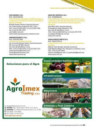 165LIST OF SERVICES FOR THE AGRIBUSINESS INDUSTRY BY ITEM 165
MAQUINARIA, EQUIPOS Y HERRAMIENTAS
ALTA SIERRA E.I.R.L.
RUC: 20220189148
Venta de grupos electrógenos SDMO gasolineros
y petroleros, monofásicos, trifásicos, portátiles y
plantas completas.
Ricardo Kuwae Toyama, Gerencia General
Av. Carlos Zavala y Loayza Nº 197 / Lima
Telf.: (+51) (1) 426 7425 / (+51) (1) 426 7426
Fax: (+51) (1) 426-7433
asierra@ec-red.com
www.motoresymaquinarias-altasierra.com
ARBORIZACIONES E.I.R.L.
RUC: 20167877444
Venta de herramientas de poda.
Ing. Armando Quispe Santos, Gerente General
Pje. San Juan Nº 845, Zona A
San Juan de Miraflores / Lima
Telf.: (+51) (1) 450 3165 / (+51) (1) 450 1172
arborizaciones@hotmail.com
ventas@arborizaciones.com
www.arborizaciones.pe
AROS DEL PACÍFICO S.A.C.
RUC: 20508966335
Comercialización, fabricación y reparación de aros y
ruedas para todo tipo de vehículo fuera de carretera
de la minería, construcción, forestal, agrícola e
industrial.
Iván Meza Velis, Gerente General
Prolongación Pedro Miotta N° 230
San Juan de Miraflores / Lima
Telf.: (+51) (1) 640 5656 Fax: (+51) (1) 276 7574
arosdelpacifico@aros.com.pe
www.aros.com.pe
ASESA SERVICE PARTS S.R.L.
RUC: 20507574719
Comercialización de tractores agrícolas, repuestos y
servicios.
Alberto Viale Rendón, Gerente Comercial
Calle Baterías Maipú 751, 2do piso A, La Victoria / Lima
Telf.: (+51) (1) 472 3056
alberto.viale@gmail.com / ricardoviale@gmail.com
www.asesa.com.pe
 