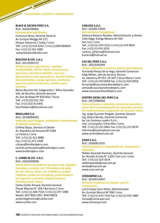 166
CARLESSI S.A.C.
RUC: 20100173949
Herramientas, fumigadoras
Johanna Navarro Rosales, Administración y Ventas
Calle Édgar Zúñiga Medina Nº 269
San Luis / Lima
Telf.: (+51) (1) 474 3255 / (+51) (1) 474 9050
Fax: (+51) (1) 474 3255
carlessi_johanna@hotmail.com
fcarlessi@hotmail.es
CAS DEL PERÚ S.A.C.
RUC: 20523392949
Venta, calibración y servicios técnico para balanzas.
Fernando Riesco de la Vega, Gerente Comercial
Eddy Miñán, Jefe de Servicio Técnico
Av. Salaverry Nº 957, Of. 607 / Jesús María / Lima
Telf.: (+51) (1) 433 0058 Fax: (+51) (1) 433 0058
fernando@cascorporationdelperu.com
ventas@cascorporationdelperu.com
www.cascorporationdelperu.com
CENTRO DIESEL DEL PERÚ S.A.
RUC: 20172980466
Venta de buses y camiones, servicio de posventa a
través de la comercialización de repuestos, servicio
de mantenimiento y reparación de vehículos Volvo.
Ing. Jorge Guzmán Yangato, Gerente General
Ing. Álvaro Bereta, Gerente Comercial
Av. Los Faisanes cuadra 9 s/n,
Urb. La Campiña / Chorrillos / Lima
Telf.: (+51) (1) 251 0461 Fax: (+51) (1) 251 8576
informes@centrodiesel.com.pe
www.centrodiesel.com.pe
CISAR S.A.C.
RUC: 20360815031
Comercialización e importación de maquinaria y
repuestos.
Walter Alvarado Ramírez, Gerente General
Av. Nicolás Arriola N° 1320 / San Luis / Lima
Telf.: (+51) (1) 323 5674
walteralvarado@cisar.com.pe
ventas@cisar.com.pe
www.cisar.com.pe
COMANPAR S.A.
RUC: 20194316497
Venta de maquinaria y equipos para la
construcción.
Luis Enrique Saco Vértiz, Administrador
Av. Guzmán Blanco Nº 598 / Lima
Telf.: (+51) (1) 433 7141 Fax: (+51) (1) 433 1884
honda@comanpar.com
www.comanpar.com
LISTADO DE SERVICIOS POR RUBROS PARA EL SECTOR AGROINDUSTRIAL166
MAQUINARIA, EQUIPOS Y HERRAMIENTAS
BLACK & DECKER PERÚ S.A.
RUC: 20266596805
Herramientas industriales.
Francisco Yánez, Gerente General
Av. Enrique Meiggs Nº 227,
Parque Industrial / Callao / Lima
Telf.: (+51) (1) 614 4242 / (+51) (1)994 004834
Fax: (+51) (1) 561 5082
www.blackanddecker.com
BOCCHIO & CÍA. S.A.C.
RUC: 20119205272
Máquinas para agricultura, equipos
HUSQVARNA, JACTO, SOLO, herramientas
agrícolas y ferreteras BAHCO, insumos
agroquímicos para agricultura, desinfectantes,
bioinsecticidas, equipo agrícola, productos
químicos para la industria, semillas para
siembra.
Renzo Bocchio Hili, Subgerente / Milca González
Vda. de Bocchio, Gerente General
Av. Dos de Mayo Nº 854-856 / Tacna
Telf.: (+51) (52) 412 761
Fax: (+51) (52) 413 891
bocchiotacna@bocchiocia.com
BRAILLARD S.A.
RUC: 20100084920
Venta de autos Peugeot, autopartes y herramientas
de división industrial.
Cinthia Silupu, Servicio al Cliente
Av. República de Panamá Nº 2289
La Victoria / Lima
Telf.: (+51) (1) 411 8080
Fax: (+51) (1) 472 3348
csilupu@braillardperu.com
central.santacatalina@braillardperu.com
www.braillardperu.com
C. CARBO & CÍA. S.A.C.
RUC: 20505909098
Sembradoras neumáticas de papa, maíz, algodón,
hortalizas, cereales, etc. Trituradoras de poda
de vid, cítricos, olivos, etc. Podadoras, gradas
rotativas, arados de vertederas, pulverizadores
de enganche y arrastre, espolvoreadoras,
hidrolavadoras, discos
Carlos Carbo Tenaud, Gerente General
Pasaje Maynas N° 164 / Barranco / Lima
Telf.: (+51) (1) 248 7554 / (+51) (1) 477 1090
Nextel: 601*8021 RPC: 944570878
asistentegerencia@ccarbo.com
www.ccarbo.com
 