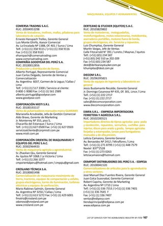 167
MAQUINARIA, EQUIPOS Y HERRAMIENTAS
COMERSA TRADING S.A.C.
RUC: 20504953298
Venta de tostadoras, molinos, mallas, piladoras para
laboratorio de catación.
Ernesto Hanspach Trelles, Gerente General
Luis Monte Ghirfo, Asesor Comercial
Av. La Encalada Nº 1388, Of. 401 / Surco / Lima
Telf.: (+51) (1) 358 9115 / (+51) (1) 358 9116
Fax: (+51) (1) 358 9161
ehanspach@comersatrading.com
www.comersatrading.com
COMPAÑÍA GOODYEAR DEL PERÚ S.A.
RUC: 20100012856
Producción y distribución de llantas.
Alberto Portugal, Representante Comercial
Juan Carlos Delgado, Gerente de Ventas y
Comercialización
Av. Argentina 6037, Carmen de la Legua / Callao /
Lima
Telf.: (+51) (1) 517 3300 / Servicio al cliente:
0-800-1-9080 Fax: (+51) (1) 561 2989
alberto.portugal@goodyear.com
www.goodyear.com
CORPORACIÓN MISTI S.R.L
RUC: 20100193117
Venta de pulverizadores manuales marca GUARANY.
Marianella Arzubialde, Jefa de Gestión Comercial
Aldo Bravo, Gerente de Marketing
Jr. Monterrey Nº 355, piso 5,
Chacarilla del Estanque / Surco / Lima
Telf.: (+51) (1) 627 0500 Fax: (+51) (1) 627 0503
servicioalcliente@corpmisti.com.pe
www.misti.com.pe
CORPORACIÓN ORIENTAL DE MAQUINARIAS Y
EQUIPOS DEL PERÚ S.A.C.
RUC: 20302964433
Venta de maquinaria agrícola y agroindustrial.
Sr. Zhaolian Qiu, Gerente General
Av. Iquitos Nº 1068 / La Victoria / Lima
Telf.: (+51) (1) 266 1077
cmporientalperu@hotmail.com / cmpqiu@gmail.com
CROSLAND TÉCNICA S.A.
RUC: 20100001498
Comercialización de maquinaria movimiento de
tierra, tractores, equipos de compactación y asfalto,
grupos electrógenos, torres de iluminación, turbinas
eléctricas y equipos de perforación.
Mario Rabines Salmón, Gerente General
Av. Argentina Nº 3250 / Callao / Lima
Telf.: (+51) (1) 613 5272 Fax: (+51) (1) 429 6001
fmotriz@crosland.com.pe
odonoso@crosland.com.pe
www.crosland.com.pe
DERTEANO & STUCKER (IQUITOS) S.A.C.
RUC: 20103829802
Venta de motosierras, motoguadañas,
motofumigadoras, motos estacionarias, motobomba,
aserraderos portátiles, motores fuera de borda,
grupos electrógenos, etc. Servicios y repuestos.
Luis Chumpitaz, Gerente General
Martín Vargas, Jefe de Ventas
Calle Fitzcarrald N° 391 / Loreto / Maynas / Iquitos
Telf.: (+51) (65) 234 587
(+51) (65) 242 310 ax 202-209
Fax: (+51) (65) 234 587
dest@derteanoystucker.com.pe
lchumpitaz@dest.com.pe
DIECOM S.R.L.
RUC: 20296395821
Venta de equipos de ingeniería y laboratorio en
general
Jesús Bustamante Recalde, Gerente General
Jr. Domingo Casanova Nº 435, Of. 301, Lince / Lima
Telf.: (+51) (1) 222 2717
Fax: (+51) (1) 222 2717
sales@diecomcorporation.com
www.diecomcorporation.com
EIMFA S.R.L. - EMPRESA IMPORTADORA
FERRETERA Y AGRÍCOLA S.R.L.
RUC: 20102283521
Importadores directos de tijeras agrícolas para poda
y recolección, repuestos, serruchos, cuchillas para
injertar, discos para arado y grada, lampas agrícolas
forjadas y estampadas, lanzas para fumigadoras
manuales y de alta presión.
Leticia Camaiora, Gerente General
Av. Benavides Nº 2412 / Miraflores / Lima
Telf.: (+51) (1) 271 8799 / (+51) (1) 448 7579
Nextel 837*2528
Fax: (+51) (1) 273 0263
letiziacamaiora@hotmail.com
EXIMPORT DISTRIBUIDORES DEL PERÚ S A. - EDIPESA
RUC: 20100041520
Comercializadores de artículos para la agroindustria
y otros sectores.
José Manuel Díaz Fuentes Rivera, Gerente General
Juan Colca Suasnabal, Gerente Comercial
Robert Capcha, Gerente de Marketing
Av. Argentina Nº 1710 / Lima
Telf.: (+51) (1) 336 7553 / (+51) (1) 336 7401
(+51) (1) 336 7645 F
Fax: (+51) (1) 336 7407
ventas@edipesa.com
tiendaprincipal@edipesa.com.pe
www.edipesa.com.pe
LIST OF SERVICES FOR THE AGRIBUSINESS INDUSTRY BY ITEM 167
 
