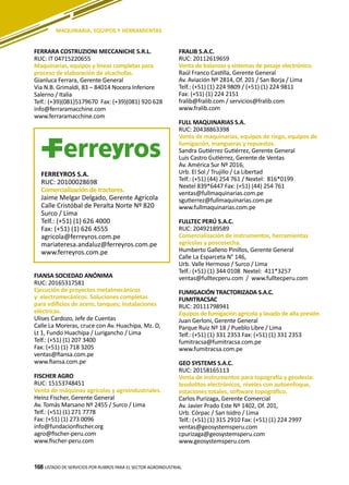 168
FERRARA COSTRUZIONI MECCANICHE S.R.L.
RUC: IT 04715220655
Maquinarias, equipos y líneas completas para
proceso de elaboración de alcachofas.
Gianluca Ferrara, Gerente General
Via N.B. Grimaldi, 83 – 84014 Nocera Inferiore
Salerno / Italia
Telf.: (+39)(081)5179670 Fax: (+39)(081) 920 628
info@ferraramacchine.com
www.ferraramacchine.com
FIANSA SOCIEDAD ANÓNIMA
RUC: 20165317581
Ejecución de proyectos metalmecánicos
y electromecánicos. Soluciones completas
para edificios de acero, tanques; instalaciones
eléctricas.
Ulises Cardozo, Jefe de Cuentas
Calle La Moreras, cruce con Av. Huachipa, Mz. D,
Lt 1, Fundo Huachipa / Lurigancho / Lima
Telf.: (+51) (1) 207 3400
Fax: (+51) (1) 718 3205
ventas@fiansa.com.pe
www.fiansa.com.pe
FISCHER AGRO
RUC: 15153748451
Venta de máquinas agrícolas y agroindustriales.
Heinz Fischer, Gerente General
Av. Tomás Marsano Nº 2455 / Surco / Lima
Telf.: (+51) (1) 271 7778
Fax: (+51) (1) 273 0096
info@fundacionfischer.org
agro@fischer-peru.com
www.fischer-peru.com
LISTADO DE SERVICIOS POR RUBROS PARA EL SECTOR AGROINDUSTRIAL168
MAQUINARIA, EQUIPOS Y HERRAMIENTAS
FERREYROS S.A.
RUC: 20100028698
Comercialización de tractores.
Jaime Melgar Delgado, Gerente Agrícola
Calle Cristóbal de Peralta Norte Nº 820
Surco / Lima
Telf.: (+51) (1) 626 4000
Fax: (+51) (1) 626 4555
agricola@ferreyros.com.pe
mariateresa.andaluz@ferreyros.com.pe
www.ferreyros.com.pe
FRALIB S.A.C.
RUC: 20112619659
Venta de balanzas y sistemas de pesaje electrónico.
Raúl Franco Castilla, Gerente General
Av. Aviación Nº 2814, Of. 201 / San Borja / Lima
Telf.: (+51) (1) 224 9809 / (+51) (1) 224 9811
Fax: (+51) (1) 224 2151
fralib@fralib.com / servicios@fralib.com
www.fralib.com
FULL MAQUINARIAS S.A.
RUC: 20438863398
Venta de maquinarias, equipos de riego, equipos de
fumigación, mangueras y repuestos.
Sandra Gutiérrez Gutiérrez, Gerente General
Luis Castro Gutiérrez, Gerente de Ventas
Av. América Sur Nº 2016,
Urb. El Sol / Trujillo / La Libertad
Telf.: (+51) (44) 254 761 / Nextel: 816*0199
Nextel 839*6447 Fax: (+51) (44) 254 761
ventas@fullmaquinarias.com.pe
sgutierrez@fullmaquinarias.com.pe
www.fullmaquinarias.com.pe
FULLTEC PERÚ S.A.C.
RUC: 20492189589
Comercialización de instrumentos, herramientas
agrícolas y poscosecha.
Humberto Galleno Pinillos, Gerente General
Calle La Esparceta N° 146,
Urb. Valle Hermoso / Surco / Lima
Telf.: (+51) (1) 344 0108 Nextel: 411*3257
ventas@fulltecperu.com / www.fulltecperu.com
FUMIGACIÓN TRACTORIZADA S.A.C.
FUMITRACSAC
RUC: 20111798941
Equipos de fumigación agrícola y lavado de alta presión
Juan Gerloni, Gerente General
Parque Ruiz Nº 18 / Pueblo Libre / Lima
Telf.: (+51) (1) 331 2353 Fax: (+51) (1) 331 2353
fumitracsa@fumitracsa.com.pe
www.fumitracsa.com.pe
GEO SYSTEMS S.A.C.
RUC: 20158165113
Venta de instrumentos para topografía y geodesia:
teodolitos electrónicos, niveles con autoenfoque,
estaciones totales, software topográfico.
Carlos Purizaga, Gerente Comercial
Av. Javier Prado Este Nº 1402, Of. 201,
Urb. Córpac / San Isidro / Lima
Telf.: (+51) (1) 315 2910 Fax: (+51) (1) 224 2997
ventas@geosystemsperu.com
cpurizaga@geosystemsperu.com
www.geosystemsperu.com
 