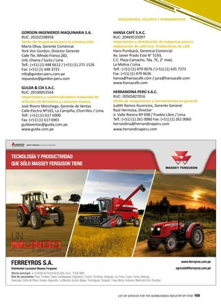 169LIST OF SERVICES FOR THE AGRIBUSINESS INDUSTRY BY ITEM 169
GORDON INGENIEROS MAQUINARIA S.A.
RUC: 20102108958
Venta de maquinarias para la construcción.
Mario Oliva, Gerente Comercial
York Von Gordon, Director Gerente
Calle Tte. Alfredo Franco 282,
Urb. Chama / Surco / Lima
Telf.: (+51) (1) 448 6612 / (+51) (1) 271 1526
Fax: (+51) (1) 448 3725
info@gordon-peru.com.pe
repuestos@gordon-peru.com
GULDA & CÍA S.A.C.
RUC: 20100052564
Importadora y comercializadora mayorista de
artículos de ferretería y consumo masivo.
José Rivero Manchego, Gerente de Ventas
Calle Electra Nº165, La Campiña, Chorrillos / Lima
Telf.: (+51) (1) 617 6900
Fax: (+51) (1) 617 6901
guldaventas@gulda.com.pe
www.gulda.com.pe
MAQUINARIA, EQUIPOS Y HERRAMIENTAS
HANSA CAFÉ S.A.C.
RUC: 20469535097
Importación y distribución de máquinas para la
elaboración de café Jura. Productores de café.
Hans Pundsack, Gerencia Comercial
Av. Javier Prado Este N° 5193,
C.C. Plaza Camacho, Tda. 7C, 2° nivel,
La Molina / Lima
Telf.: (+51) (1) 479 9076 / (+51) (1) 435 7373
Fax: (+51) (1) 479 9636
hansa@hansacafe.com / jura@hansacafe.com
www.hansacafe.com
HERRANDINA PERÚ S.A.C.
RUC: 20505827016
Venta de maquinarias y herramientas en general.
Judith Ramos Ascencios, Gerente General
Raúl Hermosa, Director
Jr. Valle Riestra Nº 698 / Pueblo Libre / Lima
Telf.: (+51) (1) 261 0060 Fax: (+51) (1) 261 0060
herrandina@herrandinaperu.com
www.herrandinaperu.com
 