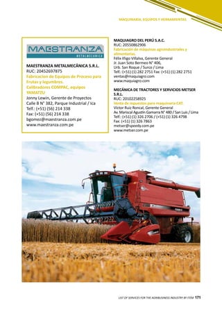 171
MAQUIAGRO DEL PERÚ S.A.C.
RUC: 20550862906
Fabricación de máquinas agroindustriales y
alimentarías.
Félix Iñigo Villalva, Gerente General
Jr. Juan Soto Bermeo N° 406,
Urb. San Roque / Surco / Lima
Telf.: (+51) (1) 282 2751 Fax: (+51) (1) 282 2751
ventas@maquiagro.com
www.maquiagro.com
MECÁNICA DE TRACTORES Y SERVICIOS METSER
S.R.L.
RUC: 20102258925
Venta de repuestos para maquinaria CAT.
Víctor Ruiz Roncal, Gerente General
Av. Mariscal Agustín Gamarra N° 480 / San Luis / Lima
Telf.: (+51) (1) 326 2706 / (+51) (1) 326 4798
Fax: (+51) (1) 326 7863
metser@speedy.com.pe
www.metser.com.pe
LIST OF SERVICES FOR THE AGRIBUSINESS INDUSTRY BY ITEM 171
MAQUINARIA, EQUIPOS Y HERRAMIENTAS
MAESTRANZA METALMECÁNICA S.R.L.
RUC: 20452697875
Fabricacion de Equipos de Proceso para
Frutas y legumbres.
Calibradores COMPAC, equipos
YAMATZU
Jonny Lewin, Gerente de Proyectos
Calle B N° 382, Parque Industrial / Ica
Telf.: (+51) (56) 214 338
Fax: (+51) (56) 214 338
bgomez@maestranza.com.pe
www.maestranza.com.pe
 
