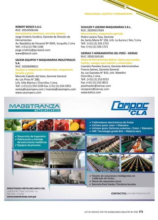 173
ROBERT BOSCH S.A.C.
RUC: 20524506166
Herramientas electricas, security systems.
Jorge Cristinis Cordero, Gerente de División de
Herramientas
Av. República de Panamá Nº 4045, Surquillo / Lima
Telf.: (+51) (1) 706 1100
jorge.cristinis@pe.bosch.com
www@bosch.com
SACEM-EQUIPOS Y MAQUINARIAS INDUSTRIALES
S.A.
RUC: 20206998921
Equipos y maquinarias industriales, maquinaria
pesada y grúas.
Marcelo Cabello del Solar, Gerente General
Av. Los Pinos N° 280,
Urb. Villa Marina / Chorrillos / Lima
Telf.: (+51) (1) 254 3100 Fax: (+51) (1) 254 2953
ventas@sacemperu.com / marcelo@sacemperu.com
www.sacemperu.com
LIST OF SERVICES FOR THE AGRIBUSINESS INDUSTRY BY ITEM 173
MAQUINARIA, EQUIPOS Y HERRAMIENTAS
SCHULER Y LOZANO MAQUINARIAS S.R.L.
RUC: 20299317634
Herramientas, maquinaria agrícola.
Pedro Lozano Tasa, Gerente
Av. Santa María N° 194, Urb. La Aurora / Ate / Lima
Telf.: (+51) (1) 326 1721
Fax: (+51) (1) 326 1721
SIERRAS Y HERRAMIENTAS DEL PERÚ - SIERSAC
RUC: 20501165141
Venta de herramientas Bahco: tijeras para podar,
hachas, navajas para injertar y universales.
Lizandro Paredes Guerra, Gerente Administrativo
Francis Szenes, Gerente General
Av. Las Gaviotas N° 833, Urb. Matellini
Chorrillos / Lima
Telf.: (+51) (1) 252 0252
Fax: (+51) (1) 252 0015
postmaster@siersac.com
recepcion@siersac.com
www.bahco.com
 