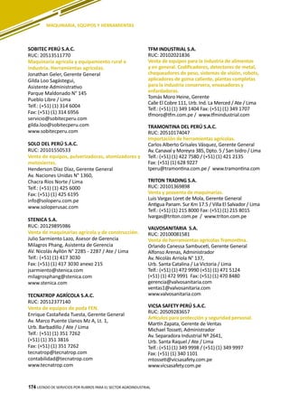 174
SOBITEC PERÚ S.A.C.
RUC: 20513511770
Maquinaria agrícola y equipamiento rural e
industria. Herramientas agrícolas.
Jonathan Geler, Gerente General
Gilda Loo Sagástegui,
Asistente Administrativo
Parque Maldonado N° 145
Pueblo Libre / Lima
Telf.: (+51) (1) 314 6004
Fax: (+51) (1) 314 6956
servicio@sobitecperu.com
gilda.loo@sobitecperu.com
www.sobitecperu.com
SOLO DEL PERÚ S.A.C.
RUC: 20101550533
Venta de equipos, pulverizadoras, atomizadores y
motosierras.
Henderson Díaz Díaz, Gerente General
Av. Naciones Unidas N° 1360,
Chacra Ríos Norte / Lima
Telf.: (+51) (1) 425 6000
Fax: (+51) (1) 425 6195
info@soloperu.com.pe
www.soloperusac.com
STENICA S.A.
RUC: 20129895986
Venta de maquinarias agrícola y de construcción.
Julio Sarmiento Lazo, Asesor de Gerencia
Milagros Phang, Asistenta de Gerencia
AV. Nicolás Ayllón N° 2285 - 2287 / Ate / Lima
Telf.: (+51) (1) 417 3030
Fax: (+51) (1) 417 3030 anexo 215
jsarmiento@stenica.com
milagrosphang@stenica.com
www.stenica.com
TECNATROP AGRÍCOLA S.A.C.
RUC: 20512377140
Venta de equipos de poda FEN.
Enrique Castañeda Tuesta, Gerente General
Av. Marco Puente Llanos Mz A, Lt. 1,
Urb. Barbadillo / Ate / Lima
Telf.: (+51) (1) 351 7262
(+51) (1) 351 3816
Fax: (+51) (1) 351 7262
tecnatrop@tecnatrop.com
contabilidad@tecnatrop.com
www.tecnatrop.com
TFM INDUSTRIAL S.A.
RUC: 20102021836
Venta de equipos para la industria de alimentos
y en general. Codificadores, detectores de metal,
chequeadores de peso, sistemas de visión, robots,
aplicadores de goma caliente, plantas completas
para la industria conservera, envasadoras y
enfardadoras.
Tomás Moro Heine, Gerente
Calle El Cobre 111, Urb. Ind. La Merced / Ate / Lima
Telf.: (+51) (1) 349 1404 Fax: (+51) (1) 349 1707
tfmoro@tfm.com.pe / www.tfmindustrial.com
TRAMONTINA DEL PERÚ S.A.C.
RUC: 20510174047
Importación de herramientas agrícolas.
Carlos Alberto Grisales Vásquez, Gerente General
Av. Canaval y Moreyra 385, Dpto. 5 / San Isidro / Lima
Telf.: (+51) (1) 422 7580 / (+51) (1) 421 2135
Fax: (+51) (1) 628 9227
tperu@tramontina.com.pe / www.tramontina.com
TRITON TRADING S.A.
RUC: 20101369898
Venta y posventa de maquinarias.
Luis Vargas Loret de Mola, Gerente General
Antigua Panam. Sur Km 17.5 / Villa El Salvador / Lima
Telf.: (+51) (1) 215 8000 Fax: (+51) (1) 215 8015
lvargas@triton.com.pe / www.triton.com.pe
VALVOSANITARIA S.A.
RUC: 20100081581
Venta de herramientas agrícolas Tramontina.
Orlando Canessa Sambuceti, Gerente General
Alfonso Arenas, Administrador
Av. Nicolás Arriola N° 137,
Urb. Santa Catalina / La Victoria / Lima
Telf.: (+51) (1) 472 9990 (+51) (1) 471 5124
(+51) (1) 472 9991 Fax: (+51) (1) 470 8480
gerencia@valvosanitaria.com
ventas1@valvosanitaria.com
www.valvosanitaria.com
VICSA SAFETY PERÚ S.A.C.
RUC: 20509283657
Artículos para protección y seguridad personal.
Martín Zapata, Gerente de Ventas
Michael Tosseti, Administrador
Av. Separadora Industrial Nº 2641,
Urb. Santa Raquel / Ate / Lima
Telf.: (+51) (1) 349 9998 / (+51) (1) 349 9997
Fax: (+51) (1) 340 1101
mtosseti@vicsasafety.com.pe
www.vicsasafety.com.pe
LISTADO DE SERVICIOS POR RUBROS PARA EL SECTOR AGROINDUSTRIAL174
MAQUINARIA, EQUIPOS Y HERRAMIENTAS
 