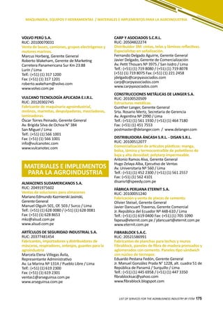175
CARP Y ASOCIADOS S.C.R.L.
RUC: 20504822274
Distribuidor 3M: cintas, telas y láminas reflectivas.
Especialistas en señalización.
Fernando Delgado Aguirre, Gerente General
Javier Delgado, Gerente de Comercialización
Av. Petit Thouars Nº 3975 / San Isidro / Lima
Telf.: (+51) (1) 719 8080 / (+51) (1) 719 8078
(+51) (1) 719 8075 Fax: (+51) (1) 221 2458
jdelgado@carpyasociados.com
carp@carpyasociados.com
www.carpyasociados.com
CONSTRUCCIONES METÁLICAS DE LANGER S.A.
RUC: 20100520509
Estructuras metálicas.
Gunther Langer, Gerente General
Srta. Rosario Mertz, Secretaria de Gerencia
Av. Argentina Nº 2990 / Lima
Telf.: (+51) (1) 561 1930 / (+51) (1) 464 7180
Fax: (+51) (1) 451 7553
postmaster@delanger.com / www.delanger.com
DISTRIBUIDORA ÁNCASH S.R.L. - DISAN S.R.L.
RUC: 20100512077
Comercialización de artículos plásticos: manga,
bolsa, lámina y termocontraíble de polietileno de
baja y alta densidad; polytarp impermeable.
Antonio Ramos Alva, Gerente General
Hugo Zelaya Alba, Ejecutivo de Ventas
Av. Universitaria Nº 560 / Lima
Telf.: (+51) (1) 452 2300 / (+51) (1) 561 2557
Fax: (+51) (1) 562 4101
disansrl@speedy.com.pe
FÁBRICA PERUANA ETERNIT S.A.
RUC: 20100051240
Fabricación y venta de placas de cemento.
Olivier Steisel, Gerente General
Javier Dancuart Traverso, Gerente Comercial
Jr. República del Ecuador Nº 448-610 / Lima
Telf.: (+51) (1) 619 0400 Fax: (+51) (1) 705 1090
fapesa@eternit.com.pe / jdancuart@eternit.com.pe
www.eternit.com.pe
FIBRABLOCK S.A.C.
RUC: 20521586991
Fabricantes de planchas para techos y muros
Fibrablock, paneles de fibra de madera prensados y
aglomerados con cemento. Paneles tipo sándwich
con núcleo de tecnopor.
Eduardo Pestana Fedón, Gerente General
Jr. Manuel González Prada N° 1228, alt. cuadra 51 de
República de Panamá / Surquillo / Lima
Telf.: (+51) (1) 445 6958 / (+51) (1) 447 3350
fibrablocksac@yahoo.com
www.fibrablock.blogspot.com
LIST OF SERVICES FOR THE AGRIBUSINESS INDUSTRY BY ITEM 175
MAQUINARIA, EQUIPOS Y HERRAMIENTAS / MATERIALES E IMPLEMENTOS PARA LA AGROINDUSTRIA
MATERIALES E IMPLEMENTOS
PARA LA AGROINDUSTRIA
VOLVO PERÚ S.A.
RUC: 20100070031
Venta de buses, camiones, grupos electrógenos y
motores marinos.
Marcus Horberg, Gerente General
Roberto Wakeham, Gerente de Marketing
Carretera Panamericana Sur Km 23.88
Lurín / Lima
Telf.: (+51) (1) 317 1200
Fax: (+51) (1) 317 1201
roberto.wakeham@volvo.com
www.volvo.com.pe
VULCANO TECNOLOGÍA APLICADA E.I.R.L.
RUC: 20120302745
Fabricante de maquinaria agroindustrial,
molinos, marmitas, despulpadoras, mezcladoras,
laminadoras.
Óscar Torres Peinado, Gerente General
Av. Brígida Silva de Ochoa N° 384
San Miguel / Lima
Telf.: (+51) (1) 566 1001
Fax: (+51) (1) 566 1001
info@vulcanotec.com
www.vulcanotec.com
ALMACENES SUDAMERICANOS S.A.
RUC: 20491975602
Ventas de soluciones para almacenes
Mariano Edmundo Kazmierski Jasinski,
Gerente General
Manuel Olguín 501, Of. 503 / Surco / Lima
Telf.: (+51) (1) 628 0080 / (+51) (1) 628 0081
Fax: (+51) (1) 628 8653
mkz@alsud.com.pe
www.alsud.com.pe
ARTÍCULOS DE SEGURIDAD INDUSTRIAL S.A.
RUC: 20377481454
Fabricantes, importadores y distribuidores de
máscaras, respiradores, anteojos, guantes para la
agroindustria
Marcela Elena Villegas Ávila,
Representante Administrativo
Av. La Marina Nº 1314 / Pueblo Libre / Lima
Telf.: (+51) (1) 619 2300
Fax: (+51) (1) 619 2301
ventas1@arseguinsa.com.pe
www.arseguinsa.com.pe
 