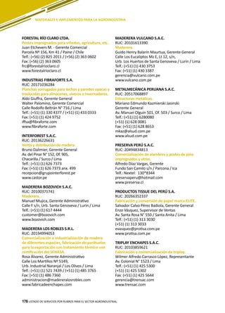 176
FORESTAL RÍO CLARO LTDA.
Postes impregnados para viñedos, agricultura, etc.
Juan Etchevers M. - Gerente Comercial
Parcela Nº 156, Km 41 / Paine / Chile
Telf.: (+56) (2) 825 2011 / (+56) (2) 363 0602
Fax: (+56) (2) 363 0605
frc@forestalrioclaro.cl
www.forestalrioclaro.cl
INDUSTRIAS FIBRAFORTE S.A.
RUC: 20171036284
Planchas corrugadas para techos y paredes opacas y
traslúcidas para almacenes, viveros e invernaderos.
Aldo Giuffra, Gerente General
Walter Palomino, Gerente Comercial
Calle Rodolfo Beltrán N° 716 / Lima
Telf.: (+51) (1) 330 4377 / (+51) (1) 433 0333
Fax: (+51) (1) 424 9752
iffsa@fibraforte.com
www.fibraforte.com
INTERFOREST S.A.C.
RUC: 20136226631
Venta y distribución de madera.
Bruno Dalimier, Gerente General
Av. del Pinar N° 152, Of. 905,
Chacarilla / Surco / Lima
Telf.: (+51) (1) 626 7373
Fax: (+51) (1) 626 7373 anx. 499
recepcion@grupointerforest.pe
www.castor.pe
MADERERA BOZOVICH S.A.C.
RUC: 20100371741
Maderera.
Manuel Mujica, Gerente Administrativo
Calle F s/n, Urb. Santa Genoveva / Lurín / Lima
Telf.: (+51) (1) 617 4444
customer@bozovich.com
www.bozovich.com
MADERERA LOS ROBLES S.R.L.
RUC: 20194994053
Comercialización e industrialización de madera
de diferentes especies, fabricación de parihuelas
para la exportación con tratamiento térmico con
certificación del SENASA.
Rosa Álvarez, Gerente Administrativo
Calle Los Martillos Nº 5149,
Urb. Industrial Naranjal / Los Olivos / Lima
Telf.: (+51) (1) 521 7439 / (+51) (1) 485 3765
Fax: (+51) (1) 486 7360
administracion@madereralosrobles.com
www.fabricadeenchapes.com
MADERERA VULCANO S.A.C.
RUC: 20101613390
Maderera.
Guido Henry Balarín Maurtua, Gerente General
Calle Los Eucaliptos Mz E, Lt 12, s/n,
Urb. Los Huertos de Santa Genoveva / Lurín / Lima
Telf.: (+51) (1) 430 3753
Fax: (+51) (1) 430 3387
gerencia@vulcano.com.pe
www.vulcano.com.pe
METALMECÁNICA PERUANA S.A.C.
RUC: 20517068897
Estructuras metálicas.
Mariano Edmundo Kazmierski Jasinski
Gerente General
Av. Manuel Olguín 501, Of. 503 / Surco / Lima
Telf.: (+51) (1) 6280080
(+51) (1) 628 0081
Fax: (+51) (1) 628 8653
mkaz@alsud.com.pe
www.alsud.com.pe
PRESERVA PERÚ S.A.C.
RUC: 20494834813
Comercialización de alambres y postes de pino
impregnados y otros.
Alfredo Díaz Vargas, Gerente
Fundo San Camilo s/n / Parcona / Ica
Telf.: Nextel: 130*8344
preservaperu@hotmail.com
www.preserva.cl
PRODUCTOS TISSUE DEL PERÚ S.A.
RUC: 20266352337
Fabricación y conversión de papel marca ELITE.
Salvador Calvo Pérez Badiola, Gerente General
Enzo Vásquez, Supervisor de Ventas
Av. Santa Rosa N° 550 / Santa Anita / Lima
Telf.: (+51) (1) 313 3030
(+51) (1) 313 3033
evasquez@protisa.com.pe
www.protisa.com.pe
TRIPLAY ENCHAPES S.A.C.
RUC: 20103859621
Fabricación y comercialización de triplay.
Wilmer Alfredo Carrasco López, Representante
Av. Colonial N° 1523 / Lima
Telf.: (+51) (1) 425 5300
(+51) (1) 425 5302
Fax: (+51) (1) 425 5644
gerencia@trensac.com
www.trensac.com
LISTADO DE SERVICIOS POR RUBROS PARA EL SECTOR AGROINDUSTRIAL176
MATERIALES E IMPLEMENTOS PARA LA AGROINDUSTRIA
 