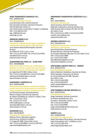 178
AGRO TRANSPORTES GONZALES S.R.L.
RUC: 20440223207
Transporte de carga terrestre.
Lucio Gonzales León, Gerente General
Elvis Gonzales Camacho, Gerente Financiero
Villa del Mar Mza. B lote 13,
Urb. Santo Tomás / Huanchaco / Trujillo / La Libertad
Telf.: (+51) (44) 612 811
atg_srl@hotmail.com
www.atg-srl.com
AIROCEAN CARGO S.A.C.
RUC: 20384828231
Importación-exportación de carga consolidada y
contenedores. Embarcadores internacionales
Juan Antonio Alponte Muchaypiña, Gerente
General
Av. Militar N° 2727 / Lince / Lima
Telf.: (+51) (1) 614 5050 Fax: (+51) (1) 614 5051
sales@airocean.com.pe
www.airocean.com.pe
ALMACENERA DEL PERÚ S.A. - ALMA PERÚ
RUC: 20100000688
Almacenaje físico, emision de certificados de
depósito y warrants, supervisión de embarque.
Carla Portocorrero, Coordinadora de Logística
Av. Argentina Nº 1784 / Callao / Lima
Telf.: (+51) (1) 518 6060 Fax: (+51) (1) 518 6065
cportocarreroc@almaperu.com.pe
www.almaperu.com.pe
ALMACENES Y LOGÍSTICA S.A.
RUC: 20344539180
Almacenamiento, depósito autorizado, depósito
simple, terminal de almacenamiento, terminal de
carga, transporte marítimo, transporte terrestre.
Luis Pierrend Canepa, Gerente General
Maricris Espejo, Secretaria de Gerencia
Av. Néstor Gambetta s/n, Cdra.47 / Callao / Lima
Telf.: (+51) (1) 411 3111
Fax: (+51) (1) 411 3110
informe@alsaperu.com.pe
operadora@alsaperu.com.pe
www.alsaperu.com.pe
ALVATRANS S.A.C.
RUC: 20514528447
Transporte de carga terrestre.
Roberto Torres, Operador Logístico
José Herrera, Asistente Contable
Jr. Yungay Nº 1800, Chacra Ríos / Lima
Telf.: (+51) (1) 336 8000 / (+51) (1) 336 9111
operaciones@alvayalva.com
AMERANDES TRANSPORTES LOGÍSTICOS S.A.C. -
APL
RUC: 20472390521
Transporte internacional.
Jessie Carranza, Gerente Comercial
Alejandro Indacochea, Gerente de Recursos
Calle Amador Merino Reyna Nº 295, Of. 402
San Isidro / Lima
Telf.: (+51) (1) 611 3200 / (+51) (1) 612 8787
ricardo_herrera@apl.com
www.amerandes.com
ANTARES LOGISTICS S.A.C.
RUC: 20510541724
Transporte internacional, nacional, desaduanaje ,
distribución y almacenaje.
José Vicente Silva, Gerente General
Ricardo Martins, Gerente de Proyectos
Av. Canaval y Moreyra 340, piso 14 / San Isidro / Lima
Telf.: (+51) (1) 612 0900
Fax: (+51) (1) 612 0901
bleon@antareslogistics.com.pe
www.antareslogistics.com.pe
APM GLOBAL LOGISTIC PERÚ S.A. - DAMCO
RUC: 20501221741
Servicios logísticos integrales
Dennis MacCunn Valladares, Gerente de Ventas
Pedro Saavedra, Supervisor de Ventas
Av. Canaval Moreyra Nº 480, 2do.piso
San Isidro / Lima
Telf.: (+51) (1) 616 0250
Fax: (+51) (1) 628 9372
pedro.saavedra@damco.com
www.damco.com
APM TERMINALS INLAND SERVICES S.A.
RUC: 20107012011
Actividades de transporte.
Jorge Castañeda, Gerente Comercial
Av. Néstor Gambetta Km 14.5,
Carretera Ventanilla / Callao / Lima
Telf.: (+51) (1) 614 0050
Fax: (+51) (1) 628 9085
jorge.castaneda@apmterminals.com
www.alconsa.com.pe
ARDEPE S.A.C.
RUC: 20206639289
Transporte de carga terrestre.
Pedro Domínguez Pérez Reyes, Gerente General
Calle Carhuaquero 101 / La Molina / Lima
Telf.: (+51) (1) 349 4711
pdominguezpr@ardepe.com
LISTADO DE SERVICIOS POR RUBROS PARA EL SECTOR AGROINDUSTRIAL178
OPERADORES LOGÍSTICOS
 