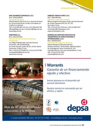 181
OPERADORES LOGÍSTICOS
DÍAZ ACARREOS GENERALES S.A.C.
RUC: 20165230974
Transporte de carga.
Alfredo Martín Díaz de la Cruz, Gerente General
Av. Vía de Evitamiento, Fundo La Encalada s/n
Trujillo / La Libertad
Telf.: (+51) (44) 491 121 Fax: (+51) (44) 607 242
alfredo@dag.com.pe / secretaria@dag.com.pe
www.dag.com.pe
DINETPERÚ S.A.
RUC: 20515351541
Servicio de almacenaje de packing y
distribución.
Luis Miguel Maldonado, Gerente General
Ana Amez, Jefe de Marketing
Av. Elmer Faucett cuadra 30 s/n, Centro Aéreo
Comercial / Callao / Lima
Telf.: (+51) (1) 517 0100 Fax: (+51) (1) 575 4792
contactodinet@dinet.com.pe
www.dinet.com.pe
EMBASSY FREIGHT PERÚ S.A.C.
RUC: 20507841342
Agente de carga internacional.
Manuel Eugenio Chempen Pardo, Gerente General
Av. Emilio Cavenecia Nº 225, Of. 710
San Isidro / Lima
Telf.: (+51) (1) 221 5353 Fax: (+51) (1) 440 6717
mchempen@embassyperu.com
www.embassyperu.com
EMPRESA DE SERVICIOS MÚLTIPLES DE
TRANSPORTES DE CARGA NACIONAL E
INTERNACIONAL S.A.C.
RUC: 20503923921
Transporte de carga por carretera.
Sabina Peregrina Goizueta Espinoza,
Gerente General / Diana Rojas, Administradora
Av. Prolongacion César Canevaro N° 215,
Urb.Valle Sharon / San Juan de Miraflores / Lima
Telf.: (+51) (1) 276 1332
esmetra@hotmail.com
LIST OF SERVICES FOR THE AGRIBUSINESS INDUSTRY BY ITEM 181
 