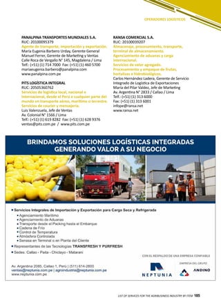 185
PANALPINA TRANSPORTES MUNDIALES S.A.
RUC: 20100095379
Agente de transporte; importación y exportación.
María Eugenia Barbero Urday, Gerente General
Manuel Ferrer, Gerente de Marketing y Ventas
Calle Roca de Vergallo N° 145, Magdalena / Lima
Telf.: (+51) (1) 714 7000 Fax: (+51) (1) 460 5700
mariaeugenia.barbero@panalpina.com
www.panalpina.com.pe
PITS LOGÍSTICA INTEGRAL
RUC: 20505360762
Servicios de logística local, nacional e
internacional, desde el Perú a cualquier parte del
mundo en transporte aéreo, marítimo o terrestre.
Servicios de courier y mensajería.
Luis Valenzuela, Jefe de Ventas
Av. Colonial N° 1566 / Lima
Telf.: (+51) (1) 619 8282 Fax: (+51) (1) 628 9376
ventas@pits.com.pe / www.pits.com.pe
RANSA COMERCIAL S.A.
RUC: 20100039207
Almacenaje, procesamiento, transporte,
terminal de almacenamiento.
Agenciamiento de aduanas y carga
internacional.
Servicios de valor agregado.
Procesamiento y empaque de frutas,
hortalizas e hidrobiológicos.
Carlos Hernández Ladera, Gerente de Servicio
Integrado de Logística de Exportaciones
María del Pilar Valdez, Jefe de Marketing
Av. Argentina N° 2833 / Callao / Lima
Telf.: (+51) (1) 313 6000
Fax: (+51) (1) 313 6001
infope@ransa.net
www.ransa.net
LIST OF SERVICES FOR THE AGRIBUSINESS INDUSTRY BY ITEM 185
OPERADORES LOGÍSTICOS
 