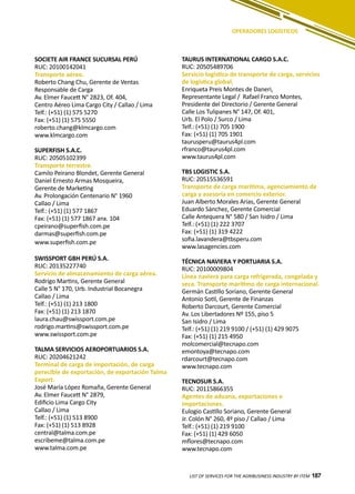 187
SOCIETE AIR FRANCE SUCURSAL PERÚ
RUC: 20100142041
Transporte aéreo.
Roberto Chang Chu, Gerente de Ventas
Responsable de Carga
Av. Elmer Faucett N° 2823, Of. 404,
Centro Aéreo Lima Cargo City / Callao / Lima
Telf.: (+51) (1) 575 5270
Fax: (+51) (1) 575 5550
roberto.chang@klmcargo.com
www.klmcargo.com
SUPERFISH S.A.C.
RUC: 20505102399
Transporte terrestre.
Camilo Peirano Blondet, Gerente General
Daniel Ernesto Armas Mosqueira,
Gerente de Marketing
Av. Prolongación Centenario N° 1960
Callao / Lima
Telf.: (+51) (1) 577 1867
Fax: (+51) (1) 577 1867 anx. 104
cpeirano@superfish.com.pe
darmas@superfish.com.pe
www.superfish.com.pe
SWISSPORT GBH PERÚ S.A.
RUC: 20135227740
Servicio de almacenamiento de carga aérea.
Rodrigo Martins, Gerente General
Calle 5 N° 170, Urb. Industrial Bocanegra
Callao / Lima
Telf.: (+51) (1) 213 1800
Fax: (+51) (1) 213 1870
laura.chau@swissport.com.pe
rodrigo.martins@swissport.com.pe
www.swissport.com.pe
TALMA SERVICIOS AEROPORTUARIOS S.A.
RUC: 20204621242
Terminal de carga de importación, de carga
perecible de exportación, de exportación Talma
Export.
José María López Romaña, Gerente General
Av. Elmer Faucett N° 2879,
Edificio Lima Cargo City
Callao / Lima
Telf.: (+51) (1) 513 8900
Fax: (+51) (1) 513 8928
central@talma.com.pe
escribeme@talma.com.pe
www.talma.com.pe
TAURUS INTERNATIONAL CARGO S.A.C.
RUC: 20505489706
Servicio logístico de transporte de carga, servicios
de logística global.
Enriqueta Preis Montes de Daneri,
Representante Legal / Rafael Franco Montes,
Presidente del Directorio / Gerente General
Calle Los Tulipanes N° 147, Of. 401,
Urb. El Polo / Surco / Lima
Telf.: (+51) (1) 705 1900
Fax: (+51) (1) 705 1901
taurusperu@taurus4pl.com
rfranco@taurus4pl.com
www.taurus4pl.com
TBS LOGISTIC S.A.
RUC: 20515536591
Transporte de carga marítima, agenciamiento de
carga y asesoría en comercio exterior.
Juan Alberto Morales Arias, Gerente General
Eduardo Sánchez, Gerente Comercial
Calle Antequera N° 580 / San Isidro / Lima
Telf.: (+51) (1) 222 3707
Fax: (+51) (1) 319 4222
sofia.lavandera@tbsperu.com
www.lasagencies.com
TÉCNICA NAVIERA Y PORTUARIA S.A.
RUC: 20100009804
Línea naviera para carga refrigerada, congelada y
seca. Transporte marítimo de carga internacional.
Germán Castillo Soriano, Gerente General
Antonio Sotil, Gerente de Finanzas
Roberto Darcourt, Gerente Comercial
Av. Los Libertadores Nº 155, piso 5
San Isidro / Lima
Telf.: (+51) (1) 219 9100 / (+51) (1) 429 9075
Fax: (+51) (1) 215 4950
molcomercial@tecnapo.com
emontoya@tecnapo.com
rdarcourt@tecnapo.com
www.tecnapo.com
TECNOSUR S.A.
RUC: 20115866355
Agentes de aduana, exportaciones e
importaciones.
Eulogio Castillo Soriano, Gerente General
Jr. Colón N° 260, 4º piso / Callao / Lima
Telf.: (+51) (1) 219 9100
Fax: (+51) (1) 429 6050
mflores@tecnapo.com
www.tecnapo.com
LIST OF SERVICES FOR THE AGRIBUSINESS INDUSTRY BY ITEM 187
OPERADORES LOGÍSTICOS
 