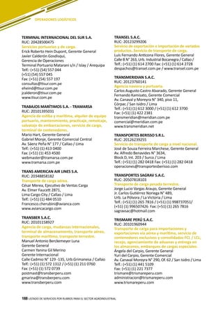 188
TERMINAL INTERNACIONAL DEL SUR S.A.
RUC: 20428500475
Servicios portuarios y de carga.
Erick Roberto Hein Dupont, Gerente General
Javier Calderón Gosdisqui,
Gerencia de Operaciones
Terminal Portuario Matarani s/n / Islay / Arequipa
Telf.: (+51) (54) 557 044
(+51) (54) 557 045
Fax: (+51) (54) 557 197
consultas@tisur.com.pe
eheind@tisur.com.pe
jcalderon@tisur.com.pe
www.tisur.com.pe
TRABAJOS MARÍTIMOS S.A. - TRAMARSA
RUC: 20101395031
Agencia de estiba y marítima, alquiler de equipo
portuario, mantenimiento, practicaje, remolcaje,
salvataje de embarcaciones, servicio de carga,
terminal de contenedores.
Mario Hart, Gerente General
Gabriel Monje, Gerente Comercial Central
Av. Sáenz Peña N° 177 / Callao / Lima
Telf.: (+51) (1) 413 0400
Fax: (+51) (1) 453 4500
webmaster@tramarsa.com.pe
www.tramarsa.com.pe
TRANS AMERICAN AIR LINES S.A.
RUC: 20348858182
Transporte de carga aérea.
César Merea, Ejecutivo de Ventas Carga
Av. Elmer Faucett 2871,
Lima Cargo City / Callao / Lima
Telf.: (+51) (1) 484 0510
Francesco.cherubini@avianca.com
www.aviancacargo.com
TRANSBER S.A.C.
RUC: 20101158927
Agencia de carga, mudanzas internacionales,
terminal de almacenamiento, transporte aéreo,
transporte marítimo, transporte terrestre.
Manuel Antonio Berckemeyer Luna
Gerente General
Carmen Yanina Gil Merino
Gerente Internacional
Calle Cadmio N° 129 -135, Urb.Grimanesa / Callao
Telf.: (+51) (1) 572 1312 / (+51) (1) 211 0760
Fax: (+51) (1) 572 0739
postmast@transberperu.com
gmarina@transberperu.com
www.transberperu.com
TRANSEL S.A.C.
RUC: 20123299206
Servicio de exportación e importación de variados
productos..Servicio de transporte de carga.
Luís Fernando Anticona Flores, Gerente General
Calle B N° 263, Urb. Industrial Bocanegra / Callao /
Telf.: (+51) (1) 614 2700 Fax: (+51) (1) 614 2728
despachos@transel.com.pe / www.transel.com.pe
TRANSMERIDIAN S.A.C.
RUC: 20123760141
Agencia naviera y portuaria.
Carlos Augusto Castro Alvarado, Gerente General
Fernando Kamisato, Gerente Comercial
Av. Canaval y Moreyra N° 340, piso 11,
Córpac / San Isidro / Lima
Telf.: (+51) (1) 612 3000 / (+51) (1) 612 3700
Fax: (+51) (1) 422 2381
transmeridian@meridian.com.pe
comercial@meridian.com.pe
www.transmeridian.net
TRANSPORTES BERISSO S.R.L.
RUC: 20126239255
Servicio de transporte de carga a nivel nacional.
José de Souza Ferreira Marchese, Gerente General
Av. Alfredo Benavides N° 3634,
Block D, Int. 203 / Surco / Lima
Telf.: (+51) (1) 282 0418 Fax: (+51) (1) 282 0418
operaciones@transportesberisso.com
TRANSPORTES SAGRAV S.A.C.
RUC: 20507818103
Transporte de carga pesada terrestre.
Jorge Lucio Vargas Araujo, Gerente General
Jr. Carlos Gutiérrez Noriega N° 489,
Urb. La Pólvora / La Victoria / Lima
Telf.: (+51) (1) 265 7816 / (+51) (1) 998737051/
(+51) (1) 996507426 Fax: (+51) (1) 265 7816
sagravsac@hotmail.com
TRISMARE PERÚ S.A.C.
RUC: 20101960944
Transporte de carga para importaciones y
exportaciones vía aérea y marítima, servicio de
contenedores exclusivos y consolidados FCL / LCL;
recojo, agenciamiento de aduanas y entrega en
los almacenes, embarques de cargas especiales.
Ángela del Carpio, Gerente General
Yuri del Carpio, Gerente Comercial
Av. Canaval Moreyra N° 290, Of. 62 / San Isidro / Lima
Telf.: (+51) (1) 441 5109
Fax: (+51) (1) 221 7377
trismare@trismareperu.com
administracion@trismareperu.com
www.trismareperu.com
LISTADO DE SERVICIOS POR RUBROS PARA EL SECTOR AGROINDUSTRIAL188
OPERADORES LOGÍSTICOS
 