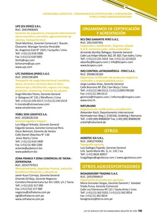 189
UPS SCS (PERÚ) S.R.L.
RUC: 20419908305
Servicios de paquetería, transporte internacional
aéreo marítimo y terrestre, agenciamiento de
aduana, transporte local.
Tarek Martínez, Gerente Comercial / Braulio
Chanamé, Manager Servicio Perecible
Av. Angamos Este N° 1625 / Surquillo / Lima
Telf.: (+51) (1) 618 5000
Fax: (+51) (1) 618 5005
llortis@ups.com
bchaname@ups.com
www.ups.com
UTC OVERSEAS (PERÚ) S.A.C.
RUC: 20501981894
Transporte de carga internacional, marítima,
aérea, terrestre; servicios door to door;
almacenaje y distribución; seguro a la carga,
proyectos, chartering; trámites de aduana.
Hugo Morales Flores, Gerente General
Jr. Bolognesi N° 235 / Miraflores / Lima
Telf.: (+51) (1) 243 6517 / (+51) (1) 243 6519
h.morales@utcoverseas.com
www.utcoverseas.com
YOBEL SCM LOGISTICS S.A.
RUC: 20100181534
Servicio logístico integral.
Luis Miguel Arévalo, Gerente General
Edgardo Saravia, Gerente Comercial Perú
Oscar Belmont, Gerente de Ventas
Calle Daniel Olaechea N° 136
Jesús María / Lima
Telf.: (+51) (1) 614 3400
Fax: (+51) (1) 460 1284
acliente@yobelscm.biz
www.yobelscm.biz
ZONA FRANCA Y ZONA COMERCIAL DE TACNA -
ZOFRATACNA
RUC: 20147797011
Almacenamiento, depósitos francos, industria,
beneficios tributarios y aduaneros.
Javier Kuon Cornejo, Gerente General
Orlando Gil Reja, Gerente Negocios
Carretera Panamericana Sur Km 1303, s/n / Tacna
Telf.: (+51) (52) 317 090
Fax: (+51) (52) 317 000
negocios@zofratacna.com.pe
ogil@zofratacna.com.pe
www.zofratacna.com.pe
LIST OF SERVICES FOR THE AGRIBUSINESS INDUSTRY BY ITEM 189
OPERADORES LOGÍSTICOS / ORGANISMOS DE CERTIFICACIÓN Y ACREDITACIÓN
OTROS /OTROS AGROEXPORTADORES
ORGANISMOS DE CERTIFICACIÓN
Y ACREDITACIÓN
otros
OTROS AGROEXPORTADORES
BCS ÖKO GARANTIE PERÚ S.A.C.
RUC: 20515447491
Inspección y certificación. Organica, Global
G.A.P., comercio justo, sellos sostenibles
Armando Bonifaz Ballagan, Gerente General
Calle Luis Felipe Villarán 362, Of. 302 / San Isidro / Lima
Telf.: (+51) (1) 221 5633 Fax: (+51) (1) 2215633
abonifaz@bcsperu.com / info@bcsperu.com
www.bcsperu.com
IMO CONTROL LATINOAMÉRICA - PERÚ S.A.C.
RUC: 20508126183
Organismo certificador de productos orgánicos
sostenible y responsabilidad social.
Jorge Landeo Vivas, Gerente General
Calle Bronsino Nº 256 / San Borja / Lima
Telf.: (+51) (1) 346 0112 / (+51) (1)995799100
Fax: (+51) (1) 346 0112
gerencia@imoperu.com / informes@imoperu.com
www.imo.ch
NATURLAND
Organismo de certificación y acreditación.
Alexander Koch, Departamento Internacional
Kleinhadermer Weg 1, D-82166, Grafeling / Alemania
Telf.: (+49) (89) 89808287 Fax: (+49) (89) 89808290
a.koch@naturland.de
AGROTEC ICA S.R.L.
RUC: 20452743061
Topografía agrícola
Luis Gallegos Fajardo, Gerente General
Urb. Santa María Mz. G, Lt. 132 / Ica
Telf.: (+51) 9626 60957
luisgallegos@agrotecica.com / www.agrotecica.com
BIOAGROCORP TRADING S.A.C.
RUC: 20537894637
Exportación de productos agrícolas.
María Gonzales Vargas, Gerente General / Soledad
Prado Purca, Gerente Comercial
Calle Los Flamencos Nº 121 / Santa Anita / Lima
Telf.: (+51) (1) 362 0102 / (+51) (1) 362 0014
Fax: (+51) (1) 362 0014
bioagrocorp@terra.com.pe
 
