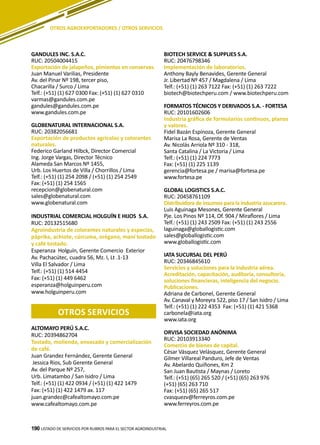 190 LISTADO DE SERVICIOS POR RUBROS PARA EL SECTOR AGROINDUSTRIAL190
OTROS AGROEXPORTADORES / OTROS SERVICIOS
GANDULES INC. S.A.C.
RUC: 20504004415
Exportación de jalapeños, pimientos en conservas.
Juan Manuel Varilias, Presidente
Av. del Pinar Nº 198, tercer piso,
Chacarilla / Surco / Lima
Telf.: (+51) (1) 627 0300 Fax: (+51) (1) 627 0310
varmas@gandules.com.pe
gandules@gandules.com.pe
www.gandules.com.pe
GLOBENATURAL INTERNACIONAL S.A.
RUC: 20382056681
Exportación de productos agrícolas y colorantes
naturales.
Federico Garland Hilbck, Director Comercial
Ing. Jorge Vargas, Director Técnico
Alameda San Marcos Nº 1455,
Urb. Los Huertos de Villa / Chorrillos / Lima
Telf.: (+51) (1) 254 2098 / (+51) (1) 254 2549
Fax: (+51) (1) 254 1565
recepcion@globenatural.com
sales@globenatural.com
www.globenatural.com
INDUSTRIAL COMERCIAL HOLGUÍN E HIJOS S.A.
RUC: 20132515680
Agroindustria de colorantes naturales y especias,
páprika, achiote, cúrcuma, orégano, maní tostado
y café tostado.
Esperanza Holguín, Gerente Comercio Exterior
Av. Pachacútec, cuadra 56, Mz. I, Lt .1-13
Villa El Salvador / Lima
Telf.: (+51) (1) 514 4454
Fax: (+51) (1) 449 6462
esperanza@holguinperu.com
www.holguinperu.com
otros SERVICIOS
ALTOMAYO PERÚ S.A.C.
RUC: 20394862704
Tostado, molienda, envasado y comercialización
de café.
Juan Grandez Fernández, Gerente General
Jessica Rios, Sub Gerente General
Av. del Parque Nº 257,
Urb. Limatambo / San Isidro / Lima
Telf.: (+51) (1) 422 0934 / (+51) (1) 422 1479
Fax: (+51) (1) 422 1479 ax. 117
juan.grandez@cafealtomayo.com.pe
www.cafealtomayo.com.pe
BIOTECH SERVICE & SUPPLIES S.A.
RUC: 20476798346
Implementación de laboratorios.
Anthony Bayly Benavides, Gerente General
Jr. Libertad Nº 457 / Magdalena / Lima
Telf.: (+51) (1) 263 7122 Fax: (+51) (1) 263 7222
biotech@biotechperu.com / www.biotechperu.com
FORMATOS TÉCNICOS Y DERIVADOS S.A. - FORTESA
RUC: 20101602606
Industria gráfica de formularios continuos, planos
y valores.
Fidel Bazán Espinoza, Gerente General
Marisa La Rosa, Gerente de Ventas
Av. Nicolás Arriola Nº 310 - 318,
Santa Catalina / La Victoria / Lima
Telf.: (+51) (1) 224 7773
Fax: (+51) (1) 225 1139
gerencia@fortesa.pe / marisa@fortesa.pe
www.fortesa.pe
GLOBAL LOGISTICS S.A.C.
RUC: 20458761109
Distribuidora de insumos para la industria azucarera.
Luis Aguinaga Mesones, Gerente General
Pje. Los Pinos Nº 114, Of. 904 / Miraflores / Lima
Telf.: (+51) (1) 243 2509 Fax: (+51) (1) 243 2556
laguinaga@globallogistic.com
sales@globallogistic.com
www.globallogistic.com
IATA SUCURSAL DEL PERÚ
RUC: 20346845610
Servicios y soluciones para la industria aérea.
Acreditación, capacitación, auditoría, consultoría,
soluciones financieras, inteligencia del negocio.
Publicaciones.
Adriana de Carbonel, Gerente General
Av. Canaval y Moreyra 522, piso 17 / San Isidro / Lima
Telf.: (+51) (1) 222 4353 Fax: (+51) (1) 421 5368
carbonela@iata.org
www.iata.org
ORVISA SOCIEDAD ANÓNIMA
RUC: 20103913340
Comercio de bienes de capital.
César Vásquez Velásquez, Gerente General
Gilmer Villareal Panduro, Jefe de Ventas
Av. Abelardo Quiñones, Km 2
San Juan Bautista / Maynas / Loreto
Telf.: (+51) (65) 265 520 / (+51) (65) 263 976
(+51) (65) 263 710
Fax: (+51) (65) 265 517
cvasquezv@ferreyros.com.pe
www.ferreyros.com.pe
 