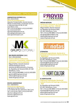 191
PUBLICACIONES ESPECIALIZADAS
AGRONOTICIAS EDITORES S.R.L.
RUC: 20101278159
Revista de actualidad agraria.
Alejandro Trinidad Ardiles, Gerente General
Alfredo Trinidad Ardiles, Coordinador General
Jr. Pablo Bermúdez Nº 285, Of. 202
Jesús María / Lima
Telf.: (+51) (1) 433 8650 / (+51) (1) 433 8632
Fax: (+51) (1) 433 9574
agronoticias@speedy.com.pe
prensa@agronoticiasperu.com
www.agronoticiasperu.com
EL HORTICULTOR
Publicación especializada. Revista del
Instituto Peruano del Espárrago y Hortalizas
- IPEH
Av. República de Panamá 5659,
Of. 302 / Miraflores / Lima
Telf.: (+51) (1) 446 0808 / (+51) (1) 243 0303
revistaipeh@mk-group.com.pe
editores@mk-group.com.pe
www.mk-group.com.pe
CITRINOTAS
Publicación especializada. Revista de la
Asociación de Productores Citricos del Perú
- PROCITRUS
Av. República de Panamá 5659,
Of. 302 / Miraflores / Lima
Telf.: (+51) (1) 446 0808 / (+51) (1) 243 0303
citrinotas@mk-group.com.pe
editores@mk-group.com.pe
www.mk-group.com.pe
MK GRUPO EDITORIAL S.A.C.
RUC: 20522623645
Servicio editorial institucional,
suplementos corporativos, elaboración de
directorios, venta de publicidad.
Miguel Kohler, Gerente General
Yolanda Rodríguez García,
Gerente de Administración y Finanzas
Av. República de Panamá 5659, Of. 302
Miraflores / Lima
Telf.: (+51) (1) 446 0808 / (+51) (1) 243 0303
gerencia@mk-group.com.pe
editores@mk-group.com.pe
www.mk-group.com.pe
PROVID NOTICIAS
Revista de la Asociación de Productores de
Uva de Mesa del Perú - PROVID
Miguel Kohler, Director General
Av. República de Panamá 5659,
Of. 302 / Miraflores / Lima
Telf.: (+51) (1) 446 0808 / (+51) (1) 243 0303
perugrapes@providperu.org
editores@mk-group.com.pe
www.mk-group.com.pe
noticiasVOCERO DE LA ASOCIACIÓN DE PRODUCTORES DE UVA DE MESA DEL PERÚ - PROVID
PUBLICACIONES ESPECIALIZADAS
REVISTA AGROENFOQUE
RUC: 10065960422
Revista técnica agropecuaria.
Jorge Santa Cruz Díaz, Director
Jr. Los Tallanes Nº 107, Salamanca / Ate / Lima
Telf.: (+51) (1) 435 7303 / (+51) (1) 435 6291
jdsantacruz@agroenf.com
jdsantacruz@hotmail.com
www.agroenf.com
LIST OF SERVICES FOR THE AGRIBUSINESS INDUSTRY BY ITEM 191
 