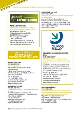 192
AGRO GESTIÓN S.A.C.
RUC: 20502202732
Servicios agrícolas.
Ing. Javier Mauricio Mayandía Zapata,
Gerente General
Fabiola Tineo, Asistente de Gerencia
Calle Pedro de Canya N° 205 / Surco / Lima
Telf.: (+51) (1) 651 0929
(+51) (1) 651 0930
Fax: (+51) (1) 651 0931
m.mayandia@agro-gestion.com
g.laupa@agro-gestion.com
www.agro-gestion.com
AQUATROL PERÚ S.A.C.
RUC: 20513034661
Equipos de purificación y tratamiento de bombas
de agua.
Raúl Palacios García, Gerente General
Calle Francisco Graña Nº 652 / La Victoria / Lima
Telf.: (+51) (1) 475 3095
(+51) (1) 225 5186
aquatrol@aquatrolperu.com
ventas@aquatrolperu.com
www.aquatrolperu.com
LISTADO DE SERVICIOS POR RUBROS PARA EL SECTOR AGROINDUSTRIAL192
RIEGO TECNIFICADO, BOMBAS DE AGUA, TUBERÍAS DE PVC Y ACCESORIOS
AGRO & EXPORTACIÓN
Revista de la Asociación de Gremios
Productores Agrarios del Perú - AGAP.
Miguel Kohler, Director
Av. República de Panamá 5659,
Of. 302 / Miraflores / Lima
Telf.: (+51) (1) 446 0808
(+51) (1) 243 0303
revista@agroyexportacion.com.pe
mkohler@agroyexportacion.com.pe
www.agroyexportacion.com.pe
RIEGO TECNIFICADO,
BOMBAS DE AGUA,
TUBERÍAS DE PVC Y ACCESORIOS
EQUIPOS DE RIEGO OLIVOS CORANDE
S.A.C.
RUC: 20520856677
Diseño e instalación de sistemas de
riego tecnificado, venta de materiales y
equipos.
Juan Carlos Rivera Posso, Jefe Comercial
José Luis Morales, Gerente de Proyectos
Av. Belisario Suárez Nº 121, Zona Industrial
San Juan de Miraflores / Lima
Telf.: (+51) (1) 281 4242
(+51) (1) 276 5640 (+51) (1) 276 7654
Fax: (+51) (1) 276 8451
ventas@olivoscorande.pe
jcrivera@olivoscorande.pe
www.olivescorande.pe
CALIDAD PLÁSTICA S.A.C.
RUC: 20166376701
Fabricantes de tuberías y accesorios de polietileno
de alta densidad.
Juan Carpio Chávez, Gerente General
Rodolfo Pacheco García, Gerente Financiero
Av. Maquinarias Nº 2021, Urb. San Remo / Lima
Telf.: (+51) (1) 336 8212 Fax: (+51) (1) 336 8212
informes@calplast.com.pe
www.calplast.com.pe
EURODRIP PERÚ S.A.C.
RUC: 20521238284
Fabricación de mangueras con gotero insertado,
líneas de goteros redondos de caudales variados
autocompensados y no autocompensados.
Miguel Pimentel, Gerente Comercial
Ignacio Rojas, Gerente General
Calle Leonardo Da Vinci N° 249 / San Borja / Lima
Telf.: (+51) (1) 476 2056
mpimentel@eurodrip.pe
 