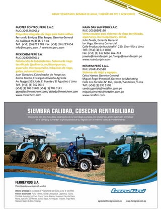 195
MASTER CONTROL PERÚ S.A.C.
RUC: 20452469651
Proyectos integrales de riego para todo cultivo.
Fernando Enrique Elías Freyre, Gerente General
Av. Ayabaca Mz.B, Lt. 5 / Ica
Telf.: (+51) (56) 213 289 Fax: (+51) (56) 219 654
info@mcperu.com / www.mcperu.com
MEXICHEM PERÚ S.A.
RUC: 20305909611
Fabricación de tubosistemas. Sistema de riego
tecnificado (jardinería, multicompuertas,
aspersión, microaspersión, máquinas de riego,
goteo, automatización)
Juan Gonzales, Coordinador de Proyectos
Zulma Toledo, Encargada División Agrícola
Av. Nugget 555, Urb. El Puente / El Agustino / Lima
Telf.: (+51) (1) 362 0016
(+51) (1) 706 0140/ (+51) (1) 706 0141
jgonzales@mexichem.com / ztoledo@mexichem.com
www.mexichem.com
NAAN DAN JAIN PERÚ S.A.C.
RUC: 20518695160
Venta equipos para sistemas de riego tecnificado,
aspersores, microaspersores, cintas.
Julio Zavala, Gerente General
Ian Vega, Gerente Comercial
Calle Producción Nacional N° 229, Chorrillos / Lima
Telf.: (+51) (1) 617 6060
Fax: (+51) (1) 617 6060 anx. 233
jsavala@naandanjain.pe / ivega@naandanjain.pe
www.naandanjain.com
NETAFIM PERÚ S.A.C.
RUC: 20481450510
Sistemas de riego y equipos.
Celso Hamer, Gerente General
Miguel Ángel Pimentel, Gerente de Marketing
Calle Los Zorzales N° 160, piso 8 / San Isidro / Lima
Telf.: (+51) (1) 630 5100
sandra.garrido@netafim.com.pe
miguel.pimentel@netafim.com.pe
www.netafim.com
RIEGO TECNIFICADO, BOMBAS DE AGUA, TUBERÍAS DE PVC Y ACCESORIOS
 