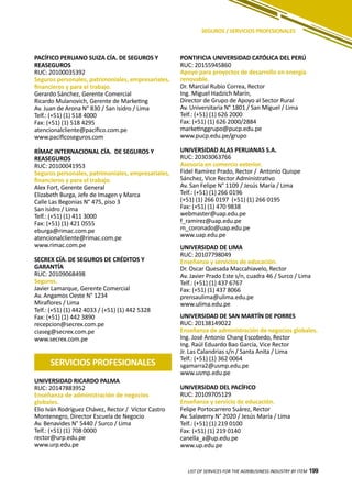 199
PACÍFICO PERUANO SUIZA CÍA. DE SEGUROS Y
REASEGUROS
RUC: 20100035392
Seguros personales, patrimoniales, empresariales,
financieros y para el trabajo.
Gerardo Sánchez, Gerente Comercial
Ricardo Mulanovich, Gerente de Marketing
Av. Juan de Arona N° 830 / San Isidro / Lima
Telf.: (+51) (1) 518 4000
Fax: (+51) (1) 518 4295
atencionalcliente@pacifico.com.pe
www.pacificoseguros.com
RÍMAC INTERNACIONAL CÍA. DE SEGUROS Y
REASEGUROS
RUC: 20100041953
Seguros personales, patrimoniales, empresariales,
financieros y para el trabajo.
Alex Fort, Gerente General
Elizabeth Burga, Jefe de Imagen y Marca
Calle Las Begonias N° 475, piso 3
San Isidro / Lima
Telf.: (+51) (1) 411 3000
Fax: (+51) (1) 421 0555
eburga@rimac.com.pe
atencionalcliente@rimac.com.pe
www.rimac.com.pe
SECREX CÍA. DE SEGUROS DE CRÉDITOS Y
GARANTÍA
RUC: 20109068498
Seguros.
Javier Lamarque, Gerente Comercial
Av. Angamos Oeste N° 1234
Miraflores / Lima
Telf.: (+51) (1) 442 4033 / (+51) (1) 442 5328
Fax: (+51) (1) 442 3890
recepcion@secrex.com.pe
ciaseg@secrex.com.pe
www.secrex.com.pe
PONTIFICIA UNIVERSIDAD CATÓLICA DEL PERÚ
RUC: 20155945860
Apoyo para proyectos de desarrollo en energía
renovable.
Dr. Marcial Rubio Correa, Rector
Ing. Miguel Hadzich Marín,
Director de Grupo de Apoyo al Sector Rural
Av. Universitaria N° 1801 / San Miguel / Lima
Telf.: (+51) (1) 626 2000
Fax: (+51) (1) 626 2000/2884
marketinggrupo@pucp.edu.pe
www.pucp.edu.pe/grupo
UNIVERSIDAD ALAS PERUANAS S.A.
RUC: 20303063766
Asesoría en comercio exterior.
Fidel Ramírez Prado, Rector / Antonio Quispe
Sánchez, Vice Rector Administrativo
Av. San Felipe N° 1109 / Jesús María / Lima
Telf.: (+51) (1) 266 0196
(+51) (1) 266 0197 (+51) (1) 266 0195
Fax: (+51) (1) 470 9838
webmaster@uap.edu.pe
f_ramirez@uap.edu.pe
m_coronado@uap.edu.pe
www.uap.edu.pe
UNIVERSIDAD DE LIMA
RUC: 20107798049
Enseñanza y servicios de educación.
Dr. Oscar Quesada Maccahiavelo, Rector
Av. Javier Prado Este s/n, cuadra 46 / Surco / Lima
Telf.: (+51) (1) 437 6767
Fax: (+51) (1) 437 8066
prensaulima@ulima.edu.pe
www.ulima.edu.pe
UNIVERSIDAD DE SAN MARTÍN DE PORRES
RUC: 20138149022
Enseñanza de administración de negocios globales.
Ing. José Antonio Chang Escobedo, Rector
Ing. Raúl Eduardo Bao García, Vice Rector
Jr. Las Calandrias s/n / Santa Anita / Lima
Telf.: (+51) (1) 362 0064
sgamarra2@usmp.edu.pe
www.usmp.edu.pe
UNIVERSIDAD DEL PACÍFICO
RUC: 20109705129
Enseñanza y servicio de educación.
Felipe Portocarrero Suárez, Rector
Av. Salaverry N° 2020 / Jesús María / Lima
Telf.: (+51) (1) 219 0100
Fax: (+51) (1) 219 0140
canella_a@up.edu.pe
www.up.edu.pe
LIST OF SERVICES FOR THE AGRIBUSINESS INDUSTRY BY ITEM 199
SEGUROS / SERVICIOS PROFESIONALES
SERVICIOS PROFESIONALES
UNIVERSIDAD RICARDO PALMA
RUC: 20147883952
Enseñanza de administración de negocios
globales.
Elio Iván Rodríguez Chávez, Rector / Víctor Castro
Montenegro, Director Escuela de Negocio
Av. Benavides N° 5440 / Surco / Lima
Telf.: (+51) (1) 708 0000
rector@urp.edu.pe
www.urp.edu.pe
 