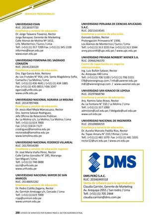 200
UNIVERSIDAD ESAN
RUC: 20136507720
Enseñanza y servicio de educación.
Dr. Jorge Talavera Traverso, Rector
Jorge Barayvar, Gerente de Marketing
Calle Alonso de Molina Nº 1652,
Urb. Monterrico / Surco / Lima
Telf.: (+51) (1) 317 7200 Fax: (+51) (1) 345 1328
informes@esan.edu.pe
www.esan.edu.pe
UNIVERSIDAD FEMENINA DEL SAGRADO
CORAZÓN
RUC: 20141230329
Enseñanza y servicio de educación.
Dra. Elga García Aste, Rectora
Av. Los Frutales N° 954, Urb. Santa Magdalena Sofía,
Camacho / La Molina / Lima
Telf.: (+51) (1) 436 4641 / (+51) (1) 434 1885
Fax: (+51) (1) 435 0853 / 436 3247
egarcia@unife.edu.pe
www.unife.edu.pe
UNIVERSIDAD NACIONAL AGRARIA LA MOLINA
RUC: 20147897406
Enseñanza y servicio de educación.
Dr. Jesús Abel Mejía Marcacuzco, Rector
Dra. Ivonne Salazar Rodríguez,
Jefa Oficina de Relaciones Publicas
Av. La Molina s/n, La Molina / La Molina / Lima
Telf.: (+51) (1) 614 7800
Fax: (+51) (1)614 7127
crodriguez@lamolina.edu.pe
rectorado@lamolina.edu.pe
www.lamolina.edu.pe
UNIVERSIDAD NACIONAL FEDERICO VILLAREAL
RUC: 20170934289
Enseñanza y servicio de educación superior.
Dr. José María Viaña Pérez, Rector
Calle Carlos González N° 285, Maranga
San Miguel / Lima
Telf.: (+51) (1) 748 0888
occii@unfv.edu.pe
www.unfv.edu.pe
UNIVERSIDAD NACIONAL MAYOR DE SAN
MARCOS
RUC: 20148092282
Enseñanza y servicio de educación.
Dr. Pedro Cotillo Zegarra, Rector
Av. Germán Amézaga s/n, Cercado / Lima
Telf.: (+51) (1) 619 7000
rrpp@unmsm.edu.pe
www.unmsm.edu.pe
LISTADO DE SERVICIOS POR RUBROS PARA EL SECTOR AGROINDUSTRIAL200
UNIVERSIDAD PERUANA DE CIENCIAS APLICADAS
S.A.C.
RUC: 20211614545
Enseñanza y servicio de educación.
Gonzalo Galdos, Rector
Prolongación Primavera N° 2390,
Los Álamos de Monterrico / Surco / Lima
Telf.: (+51) (1) 313 3333 Fax: (+51) (1) 313 3344
anny.piscontti@upc.edu.pe / www.upc.edu.pe
UNIVERSIDAD PRIVADA NORBERT WIENER S.A.
RUC: 20466246370
Centro de capacitación en negocios
internacionales.
Ing. Luis Bullón Salazar, Rector
Av. Arequipa 440 Lima
Telf.: (+51) (1) 706 5100 / (+51) (1) 706 5555
l78@wienergroup.com / info@uwiener.edu.pe
m81@wienergroup.com / www.uwiener.edu.pe
UNIVERSIDAD SAN IGNACIO DE LOYOLA
RUC: 20297868790
Enseñanza y servicios de educación.
Arq. Ramiro Salas Bravo, Rector
Av. La Fontana N° 550 / La Molina / Lima
Telf.: (+51) (1) 317 1000
admision@usil.edu.pe / ldelgado@usil.edu.pe
www.usil.edu.pe
UNIVERSIDAD NACIONAL DE INGENIERÍA
RUC: 20169004359
Enseñanza y servicio de educación.
Dr. Aurelio Marcelo Padilla Ríos, Rector
Av. Túpac Amaru N° 210 / Rímac / Lima
Telf.: (+51) (1) 481 1070 Fax: (+51) (1) 481 1035
rector22@uni.edu.pe / www.uni.edu.pe
SERVICIOS PROFESIONALES
DMS PERÚ S.A.C.
RUC: 20346949318
Venta de sofware para la agroindustria
Claudia Carrión, Gerente de Marketing
Av. Arequipa 2955 / San Isidro / Lima
Telf.: (+51) (1) 705 2444
claudia.carrion@dms.com.pe
 