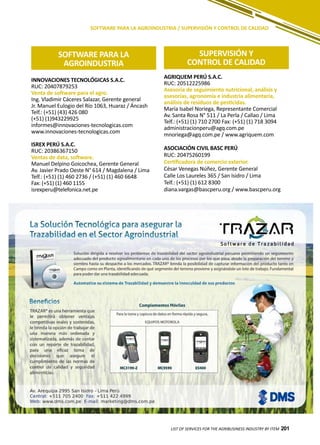 201
SOFTWARE PARA LA AGROINDUSTRIA / SUPERVISIÓN Y CONTROL DE CALIDAD
INNOVACIONES TECNOLÓGICAS S.A.C.
RUC: 20407879253
Venta de software para el agro.
Ing. Vladimir Cáceres Salazar, Gerente general
Jr. Manuel Eulogio del Río 1063, Huaraz / Áncash
Telf.: (+51) (43) 426 080
(+51) (1)943229925
informes@innovaciones-tecnologicas.com
www.innovaciones-tecnologicas.com
ISREX PERÚ S.A.C.
RUC: 20386367150
Ventas de data, software.
Manuel Delpino Goicochea, Gerente General
Av. Javier Prado Oeste N° 614 / Magdalena / Lima
Telf.: (+51) (1) 460 2736 / (+51) (1) 460 6648
Fax: (+51) (1) 460 1155
isrexperu@telefonica.net.pe
LIST OF SERVICES FOR THE AGRIBUSINESS INDUSTRY BY ITEM 201
SOFTWARE PARA LA
AGROINDUSTRIA
SUPERVISIÓN Y
CONTROL DE CALIDAD
AGRIQUEM PERÚ S.A.C.
RUC: 20512225986
Asesoría de seguimiento nutricional, análisis y
asesorías, agronomía e industria alimentaria,
análisis de residuos de pesticidas.
María Isabel Noriega, Representante Comercial
Av. Santa Rosa N° 511 / La Perla / Callao / Lima
Telf.: (+51) (1) 710 2700 Fax: (+51) (1) 718 3094
administracionperu@agq.com.pe
mnoriega@agq.com.pe / www.agriquem.com
ASOCIACIÓN CIVIL BASC PERÚ
RUC: 20475260199
Certificadora de comercio exterior.
César Venegas Núñez, Gerente General
Calle Los Laureles 365 / San Isidro / Lima
Telf.: (+51) (1) 612 8300
diana.vargas@bascperu.org / www.bascperu.org
 
