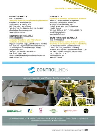 203
SUPERVISIÓN Y CONTROL DE CALIDAD
GLOBOFRUIT LLC
Seguridad en alimentos, normatividad, auditoría.
Nayips E. Cordero, Director de Ingeniería
Agronómica y Seguridad Alimentaria
Graduate Hospital Campus 2005,
Kimball Street, Suite 109 / Philadelphia
Estados Unidos
Telf.: (+1) (215)240 6597 / (+1) (856) 823 196
peru@globofruit.com
www.globofruit.com
GRUPO TECNOLÓGICO DEL PERÚ S.A.
RUC: 20100999359
Comercialización de equipos de análisis químicos.
Desarrollo de aplicaciones y diseño de laboratorios.
Luis Robles Sotomayor, Gerente Comercial
Carlos Calle Abad, Gerente de Marketing
Av. Paseo de la República Nº 6184 / Miraflores / Lima
Telf.: (+51) (1) 242 0111 / (+51) (1) 242 5620
Fax: (+51) (1) 447 3756
ccalle@gtp.com.pe
www.gtp.com.pe
COTECNA DEL PERÚ S.A.
RUC: 20266179287
Servicio de inspección para importación y exportación.
Claudia Lúcar, Administración
Jr. Monterosa N° 256, Int. 603,
Urb. Chacarilla / Surco / Lima
Telf.: (+51) (1) 711 9940 Fax: (+51) (1) 718 4187
claudia.lucar@cotecna.com.pe
www.cotecna.com.pe
ELECTROMÉDICA PERUANA S.A.
RUC: 20100094992
Analizador de carbono total-TOC, balanzas,
analizador de arsénico, mercurio.
Ing. Juan Miyamoto Akagui, Gerente División Analítica
Luis Uyehara, Subgerente Electromédica Peruana
Av. Prolongación Javier Prado Oeste Nº 630
Magdalena / Lima
Telf.: (+51) (1) 460 1317 anx.328 -331
Fax: (+51) (1) 460 1448
analitica@empesa.net / jmiyamoto@empesa.net
www.empesa.net
LIST OF SERVICES FOR THE AGRIBUSINESS INDUSTRY BY ITEM 203
 