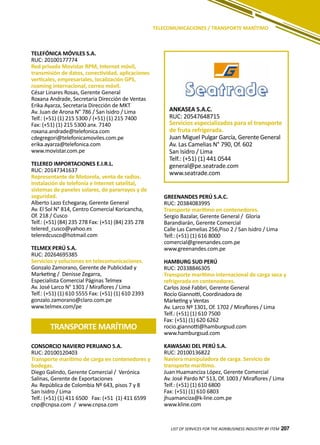 207
TELEFÓNICA MÓVILES S.A.
RUC: 20100177774
Red privada Movistar RPM, Internet móvil,
transmisión de datos, conectividad, aplicaciones
verticales, empresariales, localización GPS,
roaming internacional, correo móvil.
César Linares Rosas, Gerente General
Roxana Andrade, Secretaria Dirección de Ventas
Erika Ayarza, Secretaria Dirección de MKT
Av. Juan de Arona N° 786 / San Isidro / Lima
Telf.: (+51) (1) 215 5300 / (+51) (1) 215 7400
Fax: (+51) (1) 215 5300 anx. 7140
roxana.andrade@telefonica.com
cdegregori@telefonicamoviles.com.pe
erika.ayarza@telefonica.com
www.movistar.com.pe
TELERED IMPORTACIONES E.I.R.L.
RUC: 20147341637
Representante de Motorola, venta de radios.
Instalación de telefonía e Internet satelital,
sistemas de paneles solares, de pararrayos y de
seguridad.
Alberto Lazo Echegaray, Gerente General
Av. El Sol N° 814, Centro Comercial Koricancha,
Of. 218 / Cusco
Telf.: (+51) (84) 235 278 Fax: (+51) (84) 235 278
telered_cusco@yahoo.es
teleredcusco@hotmail.com
TELMEX PERÚ S.A.
RUC: 20264695385
Servicios y soluciones en telecomunicaciones.
Gonzalo Zamorano, Gerente de Publicidad y
Marketing / Denisse Zegarra,
Especialista Comercial Páginas Telmex
Av. José Larco N° 1301 / Miraflores / Lima
Telf.: (+51) (1) 610 5555 Fax: (+51) (1) 610 2393
gonzalo.zamorano@claro.com.pe
www.telmex.com/pe
LIST OF SERVICES FOR THE AGRIBUSINESS INDUSTRY BY ITEM 207
TELECOMUNICACIONES / TRANSPORTE MARÍTIMO
TRANSPORTE MARÍTIMO
ANKASEA S.A.C.
RUC: 20547648715
Servicios especializados para el transporte
de fruta refrigerada.
Juan Miguel Pulgar García, Gerente General
Av. Las Camelias N° 790, Of. 602
San Isidro / Lima
Telf.: (+51) (1) 441 0544
general@pe.seatrade.com
www.seatrade.com
GREENANDES PERÚ S.A.C.
RUC: 20384083995
Transporte marítimo en contenedores.
Sergio Bazalar, Gerente General / Gloria
Barandiarán, Gerente Comercial
Calle Las Camelias 256,Piso 2 / San Isidro / Lima
Telf.: (+51) (1) 616 8000
comercial@greenandes.com.pe
www.greenandes.com.pe
HAMBURG SUD PERÚ
RUC: 20338846305
Transporte marítimo internacional de carga seca y
refrigerada en contenedores.
Carlos José Fabbri, Gerente General
Rocío Giannotti, Coordinadora de
Marketing y Ventas
Av. Larco Nº 1301, Of. 1702 / Miraflores / Lima
Telf.: (+51) (1) 610 7500
Fax: (+51) (1) 620 6262
rocio.giannotti@hamburgsud.com
www.hamburgsud.com
KAWASAKI DEL PERÚ S.A.
RUC: 20100136822
Naviera manipuladora de carga. Servicio de
transporte marítimo.
Juan Huamanciza López, Gerente Comercial
Av. José Pardo N° 513, Of. 1003 / Miraflores / Lima
Telf.: (+51) (1) 610 6800
Fax: (+51) (1) 610 6803
jhuamanciza@k-line.com.pe
www.kline.com
CONSORCIO NAVIERO PERUANO S.A.
RUC: 20100120403
Transporte marítimo de carga en contenedores y
bodegas.
Diego Galindo, Gerente Comercial / Verónica
Salinas, Gerente de Exportaciones
Av. República de Colombia Nº 643, pisos 7 y 8
San Isidro / Lima
Telf.: (+51) (1) 411 6500 Fax: (+51 (1) 411 6599
cnp@cnpsa.com / www.cnpsa.com
 
