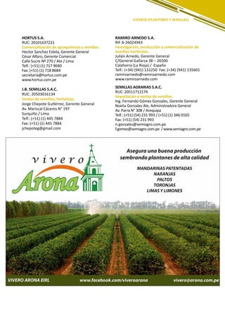 209
VIVEROS (PLANTONES Y SEMILLAS)
HORTUS S.A.
RUC: 20101637221
Comercialización de agroquímicos y semillas.
Hector Sanchez Estela, Gerente General
César Alfaro, Gerente Comercial
Calle Sucre Nº 270 / Ate / Lima
Telf.: (+51) (1) 717 9040
Fax: (+51) (1) 718 8684
secretaria@hortus.com.pe
www.hortus.com.pe
J.B. SEMILLAS S.A.C.
RUC: 20503016134
Ventas de semillas, hortalizas.
Jorge Chepote Gutiérrez, Gerente General
Av. Mariscal Cáceres N° 197
Surquillo / Lima
Telf.: (+51) (1) 445 7884
Fax: (+51) (1) 445 7884
jchepoteg@gmail.com
RAMIRO ARNEDO S.A.
RIF A-26024943
Investigación, producción y comercialización de
semillas hortícolas.
Julián Arnedo, Gerente General
C/General Gallarza 38 – 26500
Calahorra (La Rioja) / España
Telf.: (+34) (941) 131250 Fax: (+34) (941) 135601
ramiroarnedo@ramiroarnedo.com
www.ramiroarnedo.com
SEMILLAS AGRARIAS S.A.C.
RUC: 20511712174
Importación y ventas de semillas.
Ing. Fernando Gómez Gonzales, Gerente General
Noelia Gonzales Ale, Administradora General
Av. Parra N° 308 / Arequipa
Telf.: (+51) (54) 231 993 / (+51) (1) 346 0165
Fax: (+51) (54) 231 993
n.gonzales@semiagro.com.pe
f.gomez@semiagro.com.pe / www.semiagro.com.pe
 