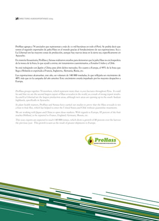 36
DIRECTORIO AGROEXPORTANDO 201436
ProHass agrupa a 74 asociados que representan a más de 10 mil hectáreas en todo el Perú. Se podría decir que
somos el segundo exportador de palta Hass en el mundo gracias al fortalecimiento de sus exportaciones. Ica y
La Libertad son las mayores zonas de producción, aunque hay nuevas áreas en la sierra sur, específicamente en
Ayacucho.
En materia fitosanitaria, ProHass y Senasa realizaron estudios para demostrar que la palta Hass no era hospedera
de la mosca de la fruta, lo que ayudó a entrar, sin tratamientos cuarentenarios, a Estados Unidos y a Chile.
Se está trabajando con Japón y China para abrir dichos mercados. En cuanto a Europa, el 95% de la fruta que
llega a Holanda es exportada a Francia, Inglaterra, Alemania, Rusia, etc.
Las exportaciones alcanzarían, este año, un volumen de 140 000 toneladas, lo que reflejaría un crecimiento de
40% más que en la campaña del año anterior. Este crecimiento estaría impulsado por los mayores despachos a
Europa.
ProHass groups together 74 members, which represent more than 10,000 hectares throughout Peru. It could
be said that we are the second largest export of Hass avocados in the world, as a result of strong export results.
Ica and La Libertad are the largest production areas, although new areas are opening up in the south Andean
highlands, specifically in Ayacucho.
In plant health matters, ProHass and Senasa have carried out studies to prove that the Hass avocado is not
a host to fruit flies, which has helped to enter the United States and Chile without quarantine treatments.
We are working with Japan and China to open those markets. With regards to Europe, 95 percent of the fruit
reaches Holland, to be exported to France, England, Germany, Russia, etc.
This year, exports are expected to reach 140 000 tonnes, which shows a growth of 40 percent over the harvest
the previous year. This growth is seen as the result of greater shipments to Europe.
 