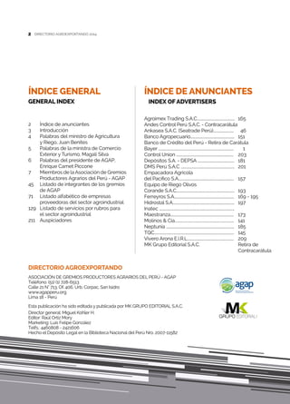 2
Agroimex Trading S.a.C..........................................	165	
Andes Control Perú S.a.c. - Contracarátula
Ankasea S.a.c. (Seatrade Perú).......................	 46
Banco Agropecuario.................................................	 151
Banco de Crédito del Perú - Retira de Carátula 	
Bayer ....................................................................................	 1
Control Union ................................................................	 203
Depósitos S.A. - Depsa .........................................	 181
Dms Perú S.a.c ............................................................	 201
Empacadora Agrícola
del Pacífico S.A..............................................................	 157
Equipo de Riego Olivos
Corande S.a.c.................................................................	193
Ferreyros S.A...................................................................	 169 - 195
Hidrostal S.A.....................................................................	 197
Inatec ....................................................................................
Maestranza.......................................................................	173
Molinos & Cía..................................................................	 141
Neptunia ............................................................................	 185
Tqc.........................................................................................	145
Vivero Arona E.i.r.l....................................................	209
MK Grupo Editorial S.A.C.	 Retira de
	Contracarátula
ÍNDICE DE ANUNCIANTES
INDEX OF ADVERTISERS
DIRECTORIO AGROEXPORTANDO 20142
DIRECTORIO AGROEXPORTANDO
ASOCIACIÓN DE GREMIOS PRODUCTORES AGRARIOS DEL PERÚ - AGAP
Teléfono: (51) (1) 728-6513
Calle 21 N° 713, Of. 406, Urb. Corpac, San Isidro
www.agapperu.org
Lima 18 - Perú
Esta publicación ha sido editada y publicada por MK GRUPO EDITORIAL S.A.C.
Director general: Miguel Kohler H.
Editor: Raúl Ortiz Mory
Marketing: Luis Felipe González
Telfs.: 4460808 - 2421606
Hecho el Depósito Legal en la Biblioteca Nacional del Perú Nro. 2007-11582
2	 Índice de anunciantes	
3	Introducción
4	 Palabras del ministro de Agricultura
	 y Riego, Juan Benites
5 	 Palabras de la ministra de Comercio
	Exterior y Turismo, Magali Silva
6	 Palabras del presidente de AGAP,
	Enrique Camet Piccone
7	Miembros de la Asociación de Gremios
	 Productores Agrarios del Perú - Agap
45	Listado de integrantes de los gremios
	 de AGAP
71	Listado alfabético de empresas
	 proveedoras del sector agroindustrial
129 	Listado de servicios por rubros para
	 el sector agroindustrial
211 	 Auspiciadores
ÍNDICE GENERAL
GENERAL INDEX
 