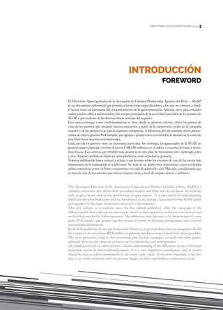 3
INTRODUCCIÓN
FOREWORD
DIRECTORIO AGROEXPORTANDO 2014 3
El Directorio Agroexportador de la Asociación de Gremios Productores Agrarios del Perú – AGAP,
es un documento referencial que permite a los lectores especializados y a los que no conocen a fondo
el sector, tener un panorama del comportamiento de la agroexportación. Además, sirve para entender
cuáles son los cultivos referenciales y los actores principales de la actividad (asociados de los gremios de
AGAP y proveedores de las diversas líneas conexas del negocio).
Esta nueva entrega, como tradicionalmente se hace desde su primera edición, ofrece los puntos de
vista de los gremios que integran nuestra asociación a partir de la experiencia vivida en la campaña
anterior y de las perspectivas para la siguiente temporada. A diferencia del año anterior, ahora presen-
tamos un nuevo gremio: ProGranada, que agrupa a productores convencidos de incentivar la venta de
esta fruta hacia destinos internacionales.
Cada uno de los gremios tiene un panorama particular. Sin embargo, los agremiados de la AGAP, en
general, tienen planeado invertir al menos US$ 250 millones en el cultivo y cosecha de frutas y horta-
lizas frescas. Los cultivos que tendrán más presencia en este plan de inversiones son: espárrago, palta
y uva. Aunque también se harán en otros productos como arándano y granada.
Nuestra publicación busca acercar y aclarar a sus lectores sobre los avatares de una de las ramas más
importantes de la exportación no tradicional. Se trata de un aporte muy importante, cuyos resultados
deben entenderse como un firme compromiso con toda la cadena de valor. Más aún, considerando que
se trata de uno de los sectores que mayor impacto tiene a nivel de empleo directo e indirecto.
The Agroexport Directory of the Association of Agricultural Producers Guilds of Peru, AGAP, is a
reference document that allows both specialized readers and those who do not know the industry
well, to get a broad view of the performance of agro exports. It is also useful for understanding
which are the referential crops and the key players in the industry (associated to the AGAP guilds
and suppliers in the many businesses connected to the industry).
This new edition, as is tradition since the first edition published, offers the viewpoint of the
different guilds that make up our association, based on their experience in the previous harvest and
on their forecasts for the following season. One difference since last year is the introduction of a new
guild, ProGranada, que groups together producers intent on boosting pomegranate sales towards
international destinations.
Each of the guilds has its own particular aims. However, in general, those that are grouped in AGAP
have plans to invest at least $250 million in planting and harvesting of fresh fruit and vegetables.
The most prominent crops in this investment plan include asparagus, avocado and table grapes,
although there are also plans for products such as blueberries and pomegranates.
Our publication seeks to allow readers a clearer understanding of the difficulties of one of the most
important sectors in non-traditional exports. It is a very important contribution, and its results
should be seen as a firm commitment to the entire value chain. Even more important is the fact
that is one of the industries with the greatest impact on direct and indirect employment levels.
 