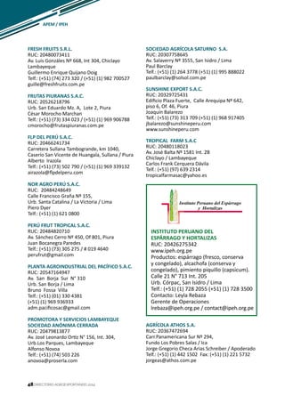 48
FRESH FRUITS S.R.L.
RUC: 20480073411
Av. Luis Gonzáles Nº 668, Int 304, Chiclayo
Lambayeque
Guillermo Enrique Quijano Doig
Telf.: (+51) (74) 273 320 / (+51) (1) 982 700527
guille@freshfruits.com.pe
FRUTAS PIURANAS S.A.C.
RUC: 20526218796
Urb. San Eduardo Mz. A, Lote 2, Piura
César Morocho Marchan
Telf.: (+51) (73) 334 023 / (+51) (1) 969 906788
cmorocho@frutaspiuranas.com.pe
FLP DEL PERÚ S.A.C.
RUC: 20466241734
Carretera Sullana Tambogrande, km 1040,
Caserío San Vicente de Huangala, Sullana / Piura
Alberto Irazola
Telf.: (+51) (73) 502 790 / (+51) (1) 969 339132
airazola@flpdelperu.com
NOR AGRO PERÚ S.A.C.
RUC: 20484248649
Calle Francisco Graña Nº 155,
Urb. Santa Catalina / La Victoria / Lima
Piero Dyer
Telf.: (+51) (1) 621 0800
PERÚ FRUT TROPICAL S.A.C.
RUC: 20484820710
Av. Sánchez Cerro Nº 450, Of 801, Piura
Juan Bocanegra Paredes
Telf.: (+51) (73) 305 275 / # 019 4640
perufrut@gmail.com
PLANTA AGROINDUSTRIAL DEL PACÍFICO S.A.C.
RUC: 20547164947
Av. San Borja Sur N° 310
Urb. San Borja / Lima
Bruno Fossa Villa
Telf.: (+51) (01) 330 4381
(+51) (1) 969 936933
adm.pacificosac@gmail.com
PROMOTORA Y SERVICIOS LAMBAYEQUE
SOCIEDAD ANÓNIMA CERRADA
RUC: 20479813877
Av. José Leonardo Ortiz N° 156, Int. 304,
Urb.Los Parques, Lambayeque
Alfonso Novoa
Telf.: (+51) (74) 503 226
anovoa@proserla.com
INSTITUTO PERUANO DEL
ESPÁRRAGO Y HORTALIZAS
RUC: 20426275342
www.ipeh.org.pe
Productos: espárrago (fresco, conserva
y congelado), alcachofa (conserva y
congelado), pimiento piquillo (capsicum).
Calle 21 N° 713 Int. 205
Urb. Córpac, San Isidro / Lima
Telf.: (+51) (1) 728 2055 (+51) (1) 728 3500
Contacto: Leyla Rebaza
Gerente de Operaciones
lrebaza@ipeh.org.pe / contact@ipeh.org.pe
AGRÍCOLA ATHOS S.A.
RUC: 20367472694
Carr.Panamericana Sur Nº 294,
Fundo Los Pobres Salas / Ica
Jorge Gregorio Checa Arias Schreiber / Apoderado
Telf.: (+51) (1) 442 1502 Fax: (+51) (1) 221 5732
jorgeas@athos.com.pe
APEM / IPEH
DIRECTORIO AGROEXPORTANDO 201448
SOCIEDAD AGRÍCOLA SATURNO S.A.
RUC: 20307758645
Av. Salaverry Nº 3555, San Isidro / Lima
Paul Barclay
Telf.: (+51) (1) 264 3778 (+51) (1) 995 888022
paulbarclay@solsol.com.pe
SUNSHINE EXPORT S.A.C.
RUC: 20329725431
Edificio Plaza Fuerte, Calle Arequipa Nº 642,
piso 6, Of. 46, Piura
Joaquín Balarezo
Telf.: (+51) (73) 313 709 (+51) (1) 968 917405
jbalarezo@sunshineperu.com
www.sunshineperu.com
TROPICAL FARM S.A.C
RUC: 20480118023
Av. José Balta Nº 1581 Int. 2B
Chiclayo / Lambayeque
Carlos Frank Cerquera Dávila
Telf.: (+51) (97) 639 2314
tropicalfarmasac@yahoo.es
 