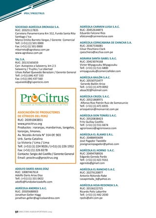 50
SOCIEDAD AGRÍCOLA DROKASA S.A.
RUC: 20325117835
Carretera Panamericana Km 312, Fundo Santa Rita
Santiago / Ica
Marco Emilio Barreto Vargas / Gerente Comercial
Telf.: (+51) (1) 501 0000
Fax: (+51) (1) 501 0000
mbarreto@agrokasa.com.pe
www.agrokasa.com.pe
TAL S.A.
RUC: 20131565659
Carr. Autopista a Salaverry, km 2.5
Salaverry / Trujillo / La Libertad
Ulises Rafael Quevedo Berastain / Gerente General
Telf.: (+51) (44) 437 333
Fax: (+51) (44) 437 560
uquevedo@gruporocio.com
AGRÍCOLA CARMEN LUISA S.A.C.
RUC: 20452634873
Eduardo Falcone Ríos
efalcone@carmenluisa.com
AGRÍCOLA COPACABANA DE CHINCHA S.A.
RUC: 20367336081
César Peschiera Clark
cpeschiera@acchsa.com.pe
AGRARIA SANTA ISABEL S.A.C.
RUC: 20423074168
Víctor Miyagusuku Miyagusuku
Telf.: (+51) (1) 511 6800
vmiyagusuku@comerciallider.com
AGRÍCOLA BAILÓN S.A.C.
RUC: 20530753477
Gerardo Bailón Ariza
Telf.: (+51) (1) 479 0092
absac92@hotmail.com
AGRÍCOLA CRIZOL S.A.C.
RUC: 20521868971
Alfonso Rizo Patrón Ruiz de Somocurcio
Telf.: (+51) (1) 471 6935
arizopatron@monserrat.com.pe
AGRÍCOLA DON TOMÁS S.A.C.
RUC: 20520838423
Fritz Quillay Castillo
Telf.: (+51) (1) 551 0474
agrorioseco@agrorioseco.com
AGRÍCOLA EL ÁLAMO S.R.L.
RUC: 20488493699
José Pagador Tweddle
joseignaciopagador@yahoo.com
AGRÍCOLA EL HORNO S.A.C.
RUC: 20494768926
Edgardo Gereda Pardo
Telf.: (+51) (1) 421 9161
egereda@gmail.com
AGRÍCOLA EL RANCHO S.A.C.
RUC: 20279120877
Antonio Rotondo Rake
casapintada_b@yahoo.es
AGRÍCOLA HOJA REDONDA S.A.
RUC: 20136222725
Ricardo Polis Labarthe
Telf.: (+51) (1) 442 2030
rpolis@ahr.com.pe
ASOCIACIÓN DE PRODUCTORES
DE CÍTRICOS DEL PERÚ
RUC: 20391043851
www,procitrus.org
Productos : naranjas, mandarinas, tangelos,
toronjas, limones.
Av. Nicolás Arriola N° 314 Of. 903
Urb. Santa Catalina
La Victoria / Lima / Lima
Telf.: (+51) (1) 224 9026 / (+51) (1) 226 1952
Fax: (+51) (1) 226 8278
Contacto: Sergio del Castillo / Gerente General
Email: procitrus@procitrus.org
ADOLFO DARÍO ARIAS DÍAZ
RUC: 10087467614
Adolfo Darío Arias Díaz
Telf.: (+51) (1) 331 0422
adolfo@fundodarioadolfo.com
AGRÍCOLA ANDREA S.A.C.
RUC: 20505688903
Jonathan Geller Hagg
jonathan.geller@agricolaandrea.com
IPEH / procitrus
DIRECTORIO AGROEXPORTANDO 201450
 