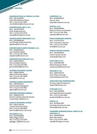 52
AGROINDUSTRIAS LA TAPERA S.R.LTDA.
RUC: 20512296492
César Monteblanco Rivera
Telf.: (+51) (1) 251 6699
cmonteblanco@nortesur.com.pe
AGROPECUARIA NEFI E.I.R.L.
RUC: 20530733875
César Burga Guerrero
Telf.: (+51) (1) 435 6259
cburga@infonegocio.net.pe
AGROPECUARIA PAMAJOSA S.A.C.
RUC: 20530866590
Luis Alfredo Galdós Peschiera
agalpesa@terra.com.pe
AGROPECUARIA SANTA POLONIA S.A.C.
RUC: 20502864441
Juan Castillón Fabián
Telf.: (+51) (1) 264 7099
stapolonia@hotmail.com
AGROSERVICIOS SAN LUIS S.A.C.
RUC: 20494746281
Gino Corbetto Chalcha
Telf.: (+51) (56) 263 085
ginocorbetto@gmail.com
ALFONSO PESCHIERA ALFARO
RUC: 10082518296
Alfonso Peschiera Alfaro
Telf.: (+51) (1) 447 0448
alpa1@terra.com.pe
ANTONIO GAÍNZA MORGANTE
RUC: 10078292275
Antonio Gaínza Morgante
Telf.: (+51) (1) 242 9032
againza@terra.com.pe
ANTONIO ROTONDO DONOLA
RUC: 10082207576
Antonio Esteban Rotondo Donola
casapintada_b@yahoo.es
AURELIO PESCHIERA ALFARO
RUC: 10072745294
Aurelio Peschiera Alfaro
Telf.: (+51) (1) 440 6000
bpmlima@amauta.rcp.net.pe
AVICAMPO S.A.C.
RUC: 20407946899
Willy Ghiggo Torres
Telf.: (+51) (1) 235 4578
wghiggo_36@hotmail.com
CAMPOSOL S.A.
RUC: 20340584237
Samuel Dyer
sdayer@camposol.com.pe
CAPIVAL S.A.C.
RUC: 20505068603
Marjorie Rivero de Gerbolini
Telf.: (+51) (1) 336 7946
capivalsac@hotmail.com
CARLO CAMAIORA CANESSA
RUC: 15137472373
Carlo Camaiora Canessa
Telf.: (+51) (1) 271 8798
eimfa@terra.com.pe
CARLOS FUKUDA FUKUDA
RUC: 10159528583
Carlos Fukuda Fukuda
cfukuda@viabcp.com
CASA CHICA S.A.C.
RUC: 20387887289
Rafael Ibarguren Rocha
casachicasac@hotmail.com
CEOLISAC E.I.R.L.
RUC: 20407764197
César Olivera Arteaga
colivera@operamail.com
CHRISTIAN HIGA SHIMABUKURO
Christian Higa Shimabukuro
xhiga77@hotmail.com
CITRICORP S.A.C.
RUC: 20531028598
José Ángel Bertello Campbell
Telf.: (+51) (1) 441 8303
josebertello@terra.com.pe
COEXA S.A.
RUC: 20106651087
Fernando Bustamante Letts
ferbusti@coexa.com.pe
COMPAÑÍA AGROINDUSTRIAL SANTA FE DE
LANCHAS S.A.
RUC: 20506394369
María Benavides
Telf.: (+51) (1) 472 1809
calsa@infonegocio.net.pe
PROCITRUS
DIRECTORIO AGROEXPORTANDO 201452
 