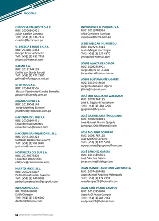 54
FUNDO SANTA ROSITA S.A.C.
RUC: 20506140421
Julián Carrión Canessa
Telf.: (+51) (1) 336 7817
cisacim@terra.com.pe
G. BRESCIA E HIJOS S.C.R.L.
RUC: 20320610363
Giorgio Brescia Piccetto
Telf.: (+51) (1) 431 7758
piccetto@hotmail.com
GALMO S.A.
RUC: 20181744139
Emilio Van Oordt Parodi
Telf.: (+51) (1) 422 2280
galmo@infonegocio.net.pe
GFCITRUS S.A.C.
RUC: 20516732556
Gaspar Fernández-Concha Bernales
gasparfc@speedy.com.pe
GRANJA SINCHI S.A.
RUC: 20119041148
Jorge Martínez Schmiel
jmartinez@redondos.com.pe
HACIENDA DEL SUR S.A.
RUC: 20308164471
Eduardo Risso Montes
eduardorisso@viabcp.com
HACIENDA SAN HILARIÓN E.I.R.L.
RUC: 20471969223
Gottardo Badaracco Capurro
Telf.: (+51) (1)368 1698
gottardo@terra.com.pe
HORTALIZAS DEL SUR S.A.
RUC: 20170975805
Eduardo Falcone Ríos
efalcone@carmenluisa.com
HUERTO MIK E.I.R.L.
RUC: 20502740807
Pedro Komatsudani Sakuma
Telf.: (+51) (1) 440 9988
pedro.komatsudani@grupotk.com
INCAPAMPA S.A.C.
RU: 20503450683
Edith Obregón
Telf.: (+51) (1) 330 6980
danton@famesa.com
INVERSIONES EL PUQUIAL S.A.
RUC: 20219703954
Aldo Camaiora Iturriaga
elpuquial@terra.com.pe
JESÚS MELGAR INURRITEGUI
RUC: 10072718424
Jesús Melgar Inurritegui
Telf.: (+51) (1) 226 4870
jmelgarb@hotmail.com
JORGE ALAYZA DE LOSADA
RUC: 10082458901
Jorge Alayza de Losada
jorgealayza@terra.com.pe
JORGE BUSTAMANTE UGARTE
RUC: 10154044600
Jorge Bustamante Ugarte
jbliria@hotmail.com
JOSÉ LUIS GAGLIARDI WAKEMAN
RUC: 10072761125
José L. Gagliardi Wakeham
Telf.: (+51) (1) 368 0276
jgagliardi@bcp.com
JOSÉ GABRIEL MARTÍN QUIJADA
RUC: 10082087023
José Gabriel Martín Quijada
jomarqui2006@hotmail.com
JOSÉ MOLFINO CORDERO
RUC: 10091784128
José Molfino Cordero
Telf.: (+51) (1) 429 5598
operaciones@grupomolfino.com
JOSÉ SÁNCHEZ GARCÍA
RUC: 10153490894
José Sánchez García
josesanchez@viabcp.com
JUAN MANUEL ANGELINO VALENZUELA
RUC: 10074907488
Juan Manuel Angelino Valenzuela
Telf.: (+51) (1) 472 2997
mardecopas22@hotmail.com
JUAN RAÚL PRADO CAMPOS
RUC: 10153958080
Juan Raúl Prado Campos
Telf.: (+51) (1) 284 7662
raulprado28@hotmail.com
DIRECTORIO AGROEXPORTANDO 201454
PROCITRUS
 