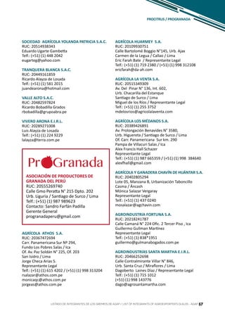 57
SOCIEDAD AGRÍCOLA YOLANDA PATRICIA S.A.C.
RUC: 20514938343
Eduardo Ugarte Gambetta
Telf.: (+51) (1) 448 2042
eugarteg@yahoo.com
TRANQUERA BLANCA S.A.C.
RUC: 20449161859
Ricardo Alayza de Losada
Telf.: (+51) (1) 581 2015
juandearona@hotmail.com
VALLE ALTO S.A.C.
RUC: 20482597824
Ricardo Bobadilla Grados
rbobadilla@grupoabra.pe
VIVERO ARONA E.I.R.L.
RUC: 20289271008
Luis Alayza de Losada
Telf.: (+51) (1) 224 9229
lalayza@terra.com.pe
ASOCIACIÓN DE PRODUCTORES DE
GRANADA DEL PERÚ
RUC: 20555269740
Calle Gmo Peratta N° 215 Dpto. 202
Urb. Liguria / Santiago de Surco / Lima
Telf.: (+51) (1) 987 989623
Contacto: Sandro Farfán Padilla
Gerente General
progranadaperu@gmail.com
LISTADO DE INTEGRANTES DE LOS GREMIOS DE AGAP / LIST OF INTEGRANTS OF AGROEXPORTER’S GUILDS - AGAP 57
AGRÍCOLA ATHOS S.A.
RUC: 20367472694
Carr. Panamericana Sur Nº 294,
Fundo Los Pobres Salas / Ica
Of. Av. Paz Soldán N° 225, Of. 203
San Isidro / Lima
Jorge Checa Arias S.
Representante Legal
Telf.: (+51) (1) 615 4202 / (+51) (1) 998 313204
rsalazar@athos.com.pe
monicaqc@athos.com.pe
jorgeas@athos.com.pe
AGRÍCOLA HUARMEY S.A.
RUC: 20109930751
Calle Bartolomé Boggio N°145, Urb. Ajax
Carmen de la Legua / Callao / Lima
Eric Farah Bate / Representante Legal
Telf.: (+51) (1) 719 2380 / (+51) (1) 998 312108
ericfarah@da-ah.com
AGRÍCOLA LA VENTA S.A.
RUC: 20515349309
Av. Del Pinar N° 136, Int. 602,
Urb. Chacarilla del Estanque
Santiago de Surco / Lima
Miguel de los Ríos / Representante Legal
Telf.: (+51) (1) 255 3752
mdelosrios@agricolalaventa.com
AGRÍCOLA LOS MÉDANOS S.A.
RUC: 20389426891
Av. Prolongación Benavides N° 3580,
Urb. Higuereta / Santiago de Surco / Lima
Of. Carr. Panamericana Sur km. 290
Pampa de Villacuri Salas / Ica
Alex Francis Hall Schazer
Representante Legal
Telf.: (+51) (1) 987 665359 / (+51) (1) 998 384640
alexfhall@gmail.com
AGRÍCOLA Y GANADERA CHAVÍN DE HUÁNTAR S.A.
RUC: 20402805294
Lote 05, Manzana B, Urbanización Taboncillo
Casma / Áncash
Mónica Salazar Vergaray
Representante Legal
Telf.: (+51) (1) 437 0240
mosalazar@agchavin.com
AGROINDUSTRIA FORTUNA S.A.
RUC: 20218241787
Calle Camaná N° 224 Ofic. 2 Tercer Piso , Ica
Guillermo Gullman Martínez
Representante Legal
Telf.: (+51) (1) 838*1951
guillermo@gulmanabogados.com.pe
AGROINDUSTRIAS SANTA MARTHA E.I.R.L.
RUC: 20466252698
Calle Contralmirante Villar N° 846,
Urb. Santa Cruz / Miraflores / Lima
Dagoberto Laines Díaz / Representante Legal
Telf.: (+51) (1) 715 1012
(+51) (1) 998 143776
dago@agrosantamartha.com
PROCITRUS / PROGRANADA
 