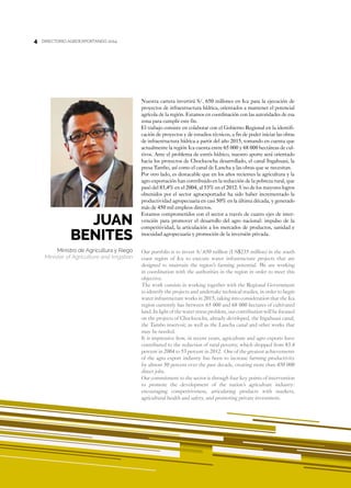 4
Nuestra cartera invertirá S/. 650 millones en Ica para la ejecución de
proyectos de infraestructura hídrica, orientados a mantener el potencial
agrícola de la región. Estamos en coordinación con las autoridades de esa
zona para cumplir este fin.
El trabajo consiste en colaborar con el Gobierno Regional en la identifi-
cación de proyectos y de estudios técnicos, a fin de poder iniciar las obras
de infraestructura hídrica a partir del año 2015, tomando en cuenta que
actualmente la región Ica cuenta entre 65 000 y 68 000 hectáreas de cul-
tivos. Ante el problema de estrés hídrico, nuestro aporte será orientado
hacia los proyectos de Choclococha desarrollado, el canal Ingahuasi, la
presa Tambo, así como el canal de Lancha y las obras que se necesitan.
Por otro lado, es destacable que en los años recientes la agricultura y la
agro exportación han contribuido en la reducción de la pobreza rural, que
pasó del 83,4% en el 2004, al 53% en el 2012. Uno de los mayores logros
obtenidos por el sector agroexportador ha sido haber incrementado la
productividad agropecuaria en casi 50% en la última década, y generado
más de 450 mil empleos directos.
Estamos comprometidos con el sector a través de cuatro ejes de inter-
vención para promover el desarrollo del agro nacional: impulso de la
competitividad, la articulación a los mercados de productos, sanidad e
inocuidad agropecuaria y promoción de la inversión privada.
Our portfolio is to invest S/.650 million (US$235 million) in the south
coast region of Ica to execute water infrastructure projects that are
designed to maintain the region’s farming potential. We are working
in coordination with the authorities in the region in order to meet this
objective.
The work consists in working together with the Regional Government
to identify the projects and undertake technical studies, in order to begin
water infrastructure works in 2015, taking into consideration that the Ica
region currently has between 65 000 and 68 000 hectares of cultivated
land. In light of the water stress problem, our contribution will be focused
on the projects of Choclococha, already developed, the Ingahuasi canal,
the Tambo reservoir, as well as the Lancha canal and other works that
may be needed.
It is impressive how, in recent years, agriculture and agro exports have
contributed to the reduction of rural poverty, which dropped from 83.4
percent in 2004 to 53 percent in 2012. One of the greatest achievements
of the agro export industry has been to increase farming productivity
by almost 50 percent over the past decade, creating more than 450 000
direct jobs.
Our commitment to the sector is through four key points of intervention
to promote the development of the nation’s agriculture industry:
encouraging competitiveness, articulating products with markets,
agricultural health and safety, and promoting private investment.
Juan
Benites
Ministro de Agricultura y Riego
Minister of Agriculture and Irrigation
DIRECTORIO AGROEXPORTANDO 20144
DIRECTORIO AGROEXPORTANDO 20144
 