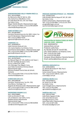 58
AGROINVERSIONES VALLE Y PAMPA PERÚ S.A.
RUC: 20519190681
Av. Mariscal La Mar N° 662 Int. 203,
Urb. Santa Cruz / Miraflores / Lima
Of. Calle Roma Nº 251, Urb. San Felipe
San Isidro / Lima
Miguel Bentín Meseth / Representante Legal
Telf.: (+51) (1) 711 0691 / (+51) (1) 994 204299
mbentin@valleypampa.com
AGRO VICTORIA S.A.C.
RUC: 20318018856
Carretera Panamericana Sur Km 289.5, Salas / Ica
Juan M. Benalcázar / Representante Legal
Telf.: (+51) (1) 99811*3534
agrovictoria@mastercom.com.pe
CAMPOSOL S.A.
RUC: 20340584237
Calle Francisco Graña Nº 155,
Urb. Santa Catalina / La Victoria / Lima
José Antonio Gómez Bázan / Representante Legal
Telf.: (+51) (1) 621 0800 / (+51) (1) 989 120994
jgomez@camposol.com.pe
CORPORACIÓN AGROLATINA S.A.C.
RUC: 20176770474
Av. Manuel Olguín N° 335, (Edificio Link Tower )
Of. 102 / Santiago de Surco / Lima
Of. Av. La Marina N° 3140,
Urb. Maranga / San Miguel / Lima
Juan Pablo Constantino Chirinos Gilardi
Representante Legal
Marleny Elizabeth García Salas de Schultz
Contacto
Telf.: (+51) (1) 634 7334 / (+51) (1) 956 725255
marleschultz@yahoo.es
FUNDO SAN LUIS S.A.C.
RUC: 20412406100
Carretera Panamericana Sur, Km. 318,
Casa Blanca / Santiago / Ica
Augusto de Almenara Liceti / Representante Legal
Telf.: (+51) (1) 831*4740 / (+51) (1) 998 314740
adealmenara@hotmail.com
INVERSIONES NIVAMA S.A.C.
RUC: 20507208887
Calle Los Zorzales N° 160,
Urb. El Palomar / San Isidro / Lima
Rodolfo Pacheco Monteverde
Representante Legal
Telf.: (+51) (1) 627 7785 / (+51) (1) 998 363958
rpm@sacramentograpes.com
PROCESOS AGROINDUSTRIALES S.A.- PROAGRO
RUC: 20100227542
Calle Amador Merino Reyna N° 267, Of. 1301
San Isidro / Lima
Andrés Jochamowitz / Representante Legal
Telf.: (+51) (1) 618 4000 / (+51) (1) 221 3233
proagro@proagro.com.pe
ajochamowitz@proagro.com.pe
PROGRANADA / PROHASS
DIRECTORIO AGROEXPORTANDO 201458
ASOCIACIÓN DE PRODUCTORES DE PALTA
HASS DEL PERÚ - PROHASS
RUC: 20429240752
www.prohass.com.pe
Producto: palta Hass.
Av. Nicolás Arriola N° 314 Of. 901
Urb. Santa Catalina / La Victoria / Lima
Telf.: (+51) (1) 225 1626
Fax: (+51) (1) 226 0010
Contacto: Arturo Medina / Gerente General
Email: prohass@prohass.com.pe
AGRÍCOLA AYACUCHO S.A.
RUC: 20491940051
Av. Alfredo Benavides N° 768, Piso 6
Miraflores/ Lima
Carlos Camet Piccone / Representante
Telf.: (+51) (1) 614 1300 Ax. 1223
ccamet@jjc.com.pe
AGRÍCOLA BELÉN S.A.C.
RUC: 20516344971s
Av. Santa Cruz N° 480
San Isidro / Lima
Juan D´Angelo Serra / Representante
Telf.: (+51) (1) 421 6209
agricolabelensac@gmail.com
AGRÍCOLA BGS S.A.C.
RUC: 20537677962
Calle Pedro Irigoyen N°186,
Urb. Santa Rita de Casia
Santiago de Surco / Lima
Javier Bazo Safra / Representante
Telf.: (+51) (1) 447 2246
fernando.bazo@gmail.com
 