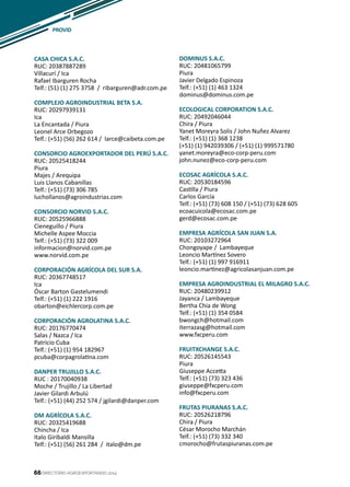 66
PROVID
DIRECTORIO AGROEXPORTANDO 201466
CASA CHICA S.A.C.
RUC: 20387887289
Villacurí / Ica
Rafael Ibarguren Rocha
Telf.: (51) (1) 275 3758 / ribarguren@adr.com.pe
COMPLEJO AGROINDUSTRIAL BETA S.A.
RUC: 20297939131
Ica
La Encantada / Piura
Leonel Arce Orbegozo
Telf.: (+51) (56) 262 614 / larce@caibeta.com.pe
CONSORCIO AGROEXPORTADOR DEL PERÚ S.A.C.
RUC: 20525418244
Piura
Majes / Arequipa
Luis Llanos Cabanillas
Telf.: (+51) (73) 306 785
luchollanos@agroindustrias.com
CONSORCIO NORVID S.A.C.
RUC: 20525966888
Cieneguillo / Piura
Michelle Aspee Moccia
Telf.: (+51) (73) 322 009
informacion@norvid.com.pe
www.norvid.com.pe
CORPORACIÓN AGRÍCOLA DEL SUR S.A.
RUC: 20367748517
Ica
Óscar Barton Gastelumendi
Telf.: (+51) (1) 222 1916
obarton@eichlercorp.com.pe
CORPORACIÓN AGROLATINA S.A.C.
RUC: 20176770474
Salas / Nazca / Ica
Patricio Cuba
Telf.: (+51) (1) 954 182967
pcuba@corpagrolatina.com
DANPER TRUJILLO S.A.C.
RUC : 20170040938
Moche / Trujillo / La Libertad
Javier Gilardi Arbulú
Telf.: (+51) (44) 252 574 / jgilardi@danper.com
DM AGRÍCOLA S.A.C.
RUC: 20325419688
Chincha / Ica
Italo Giribaldi Mansilla
Telf.: (+51) (56) 261 284 / italo@dm.pe
DOMINUS S.A.C.
RUC: 20481065799
Piura
Javier Delgado Espinoza
Telf.: (+51) (1) 463 1324
dominus@dominus.com.pe
ECOLOGICAL CORPORATION S.A.C.
RUC: 20492046044
Chira / Piura
Yanet Moreyra Solis / John Nuñez Alvarez
Telf.: (+51) (1) 368 1238
(+51) (1) 942039306 / (+51) (1) 999571780	
yanet.moreyra@eco-corp-peru.com
john.nunez@eco-corp-peru.com
ECOSAC AGRÍCOLA S.A.C.
RUC: 20530184596
Castilla / Piura
Carlos García
Telf.: (+51) (73) 608 150 / (+51) (73) 628 605
ecoacuicola@ecosac.com.pe
gerd@ecosac.com.pe
EMPRESA AGRÍCOLA SAN JUAN S.A.
RUC: 20103272964
Chongoyape / Lambayeque
Leoncio Martínez Sovero
Telf.: (+51) (1) 997 916911
leoncio.martinez@agricolasanjuan.com.pe
EMPRESA AGROINDUSTRIAL EL MILAGRO S.A.C.
RUC: 20480239912
Jayanca / Lambayeque
Bertha Chia de Wong
Telf.: (+51) (1) 354 0584
bwongch@hotmail.com
iterrazasg@hotmail.com
www.fxcperu.com
FRUITXCHANGE S.A.C.
RUC: 20526145543
Piura
Giuseppe Accetta
Telf.: (+51) (73) 323 436
giuseppe@fxcperu.com
info@fxcperu.com
FRUTAS PIURANAS S.A.C.
RUC: 20526218796
Chira / Piura
César Morocho Marchán
Telf.: (+51) (73) 332 340
cmorocho@frutaspiuranas.com.pe
 