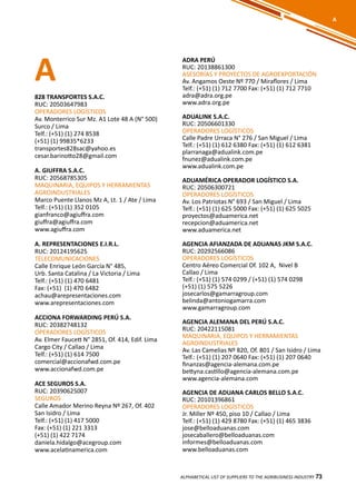 73
A
828 TRANSPORTES S.A.C.
RUC: 20503647983
OPERADORES LOGÍSTICOS
Av. Monterrico Sur Mz. A1 Lote 48 A (N° 500)
Surco / Lima
Telf.: (+51) (1) 274 8538
(+51) (1) 99835*6233
transportes828sac@yahoo.es
cesar.barinotto28@gmail.com
A. GIUFFRA S.A.C.
RUC: 20568785305
MAQUINARIA, EQUIPOS Y HERRAMIENTAS
AGROINDUSTRIALES
Marco Puente Llanos Mz A, Lt. 1 / Ate / Lima
Telf.: (+51) (1) 352 0105
gianfranco@agiuffra.com
giuffra@agiuffra.com
www.agiuffra.com
A. REPRESENTACIONES E.I.R.L.
RUC: 20124195625
TELECOMUNICACIONES
Calle Enrique León García N° 485,
Urb. Santa Catalina / La Victoria / Lima
Telf.: (+51) (1) 470 6481
Fax: (+51) (1) 470 6482
achau@arepresentaciones.com
www.arepresentaciones.com
ACCIONA FORWARDING PERÚ S.A.
RUC: 20382748132
OPERADORES LOGÍSTICOS
Av. Elmer Faucett N° 2851, Of. 414, Edif. Lima
Cargo City / Callao / Lima
Telf.: (+51) (1) 614 7500
comercial@accionafwd.com.pe
www.accionafwd.com.pe
ACE SEGUROS S.A.
RUC: 20390625007
SEGUROS
Calle Amador Merino Reyna Nº 267, Of. 402
San Isidro / Lima
Telf.: (+51) (1) 417 5000
Fax: (+51) (1) 221 3313
(+51) (1) 422 7174
daniela.hidalgo@acegroup.com
www.acelatinamerica.com
ADRA PERÚ
RUC: 20138861300
ASESORÍAS Y PROYECTOS DE AGROEXPORTACIÓN
Av. Angamos Oeste Nº 770 / Miraflores / Lima
Telf.: (+51) (1) 712 7700 Fax: (+51) (1) 712 7710
adra@adra.org.pe
www.adra.org.pe
ADUALINK S.A.C.
RUC: 20506601330
OPERADORES LOGÍSTICOS
Calle Padre Urraca N° 276 / San Miguel / Lima
Telf.: (+51) (1) 612 6380 Fax: (+51) (1) 612 6381
plarranaga@adualink.com.pe
fnunez@adualink.com.pe
www.adualink.com.pe
ADUAMÉRICA OPERADOR LOGÍSTICO S.A.
RUC: 20506300721
OPERADORES LOGÍSTICOS
Av. Los Patriotas N° 693 / San Miguel / Lima
Telf.: (+51) (1) 625 5000 Fax: (+51) (1) 625 5025
proyectos@aduamerica.net
recepcion@aduamerica.net
www.aduamerica.net
AGENCIA AFIANZADA DE ADUANAS JKM S.A.C.
RUC: 20292566086
OPERADORES LOGÍSTICOS
Centro Aéreo Comercial Of. 102 A, Nivel B
Callao / Lima
Telf.: (+51) (1) 574 0299 / (+51) (1) 574 0298
(+51) (1) 575 5226
josecarlos@gamarragroup.com
belinda@antoniogamarra.com
www.gamarragroup.com
AGENCIA ALEMANA DEL PERÚ S.A.C.
RUC: 20422115081
MAQUINARIA, EQUIPOS Y HERRAMIENTAS
AGROINDUSTRIALES
Av. Las Camelias Nº 820, Of. 801 / San Isidro / Lima
Telf.: (+51) (1) 207 0640 Fax: (+51) (1) 207 0640
finanzas@agencia-alemana.com.pe
bettyna.castillo@agencia-alemana.com.pe
www.agencia-alemana.com
AGENCIA DE ADUANA CARLOS BELLO S.A.C.
RUC: 20101396861
OPERADORES LOGÍSTICOS
Jr. Miller Nº 450, piso 10 / Callao / Lima
Telf.: (+51) (1) 429 8780 Fax: (+51) (1) 465 3836
jose@belloaduanas.com
josecaballero@belloaduanas.com
informes@belloaduanas.com
www.belloaduanas.com
ALPHABETICAL LIST OF SUPPLIERS TO THE AGRIBUSINESS INDUSTRY 73
A
 