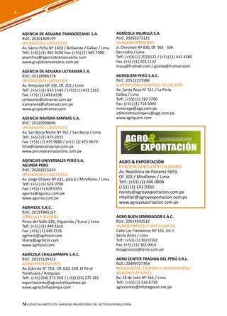 74
AGRO & EXPORTACIÓN
PUBLICACIONES ESPECIALIZADAS
Av. República de Panamá 5659,
Of. 302 / Miraflores / Lima
Telf.: (+51) (1) 446 0808
(+51) (1) 243 0303
revista@agroyexportacion.com.pe
mkohler@agroyexportacion.com.pe
www.agroyexportacion.com.pe
AGENCIA DE ADUANA TRANSOCEANIC S.A.
RUC: 20101409199
OPERADORES LOGÍSTICOS
Av. Sáenz Peña Nº 1426 / Bellavista / Callao / Lima
Telf.: (+51) (1) 465 3196 Fax: (+51) (1) 465 7300
psanchez@agenciatransoceanic.com
www.grupotransoceanic.com.pe
AGENCIA DE ADUANA ULTRAMAR S.A.
RUC: 20118986378
OPERADORES LOGÍSTICOS
Av. Arequipa Nº 330, Of. 201 / Lima
Telf.: (+51) (1) 433 1543 / (+51) (1) 433 2161
Fax: (+51) (1) 433 8136
cmlazarte@ultramar.com.pe
icamarena@ultramar.com.pe
www.grupoultramar.com
AGENCIA NAVIERA MAYNAS S.A.
RUC: 20329209696
OPERADORES LOGÍSTICOS
Av. San Borja Norte Nº 761 / San Borja / Lima
Telf.: (+51) (1) 475 2033
Fax: (+51) (1) 475 9680 / (+51) (1) 475 9670
lima@navieramaynas.com.pe
www.peruvianamazonline.com.pe
AGENCIAS UNIVERSALES PERÚ S.A.
AGUNSA PERÚ
RUC: 20269215624
OPERADORES LOGÍSTICOS
Av. Jorge Chávez Nº 631, piso 6 / Miraflores / Lima
Telf.: (+51) (1) 626 0700
Fax: (+51) (1) 628 9355
agunsa@agunsa.com.pe
www.agunsa.com.pe
AGRHICOL S.A.C.
RUC: 20137845157
SEMILLAS Y VIVEROS
Pinos del Valle 226, Higuereta / Surco / Lima
Telf.: (+51) (1) 449 1616
Fax: (+51) (1) 449 2576
agrhicol@agrhicol.com
liliana@agrhicol.com
www.agrhicol.com
AGRÍCOLA CHALLAPAMPA S.A.C.
RUC: 20515139321
AGROEXPORTADORES
Av. Ejército N° 710, Of. 610, Edif. El Peral
Yanahuara / Arequipa
Telf.: (+51) (54) 271 950 / (+51) (54) 275 365
exportaciones@agrochallapampa.pe
www.agrochallapampa.com
AGRÍCOLA YAURILLA S.A.
RUC: 20265271121
AGROEXPORTADORES
Jr. Chinchón Nº 830, Of. 303 - 304
San Isidro / Lima
Telf.: (+51) (1) 2031122 / (+51) (1) 442 4580
Fax: (+51) (1) 203 1122
mary@frutivet.com / giselle@frutivet.com
AGRIQUEM PERÚ S.A.C.
RUC: 20512225986
SUPERVISIÓN Y CONTROL DE CALIDAD
Av. Santa Rosa N° 511 / La Perla
Callao / Lima
Telf.: (+51) (1) 710 2700
Fax: (+51) (1) 718 3094
mnoriega@agq.com.pe
administracionperu@agq.com.pe
www.agriquem.com
AGRO BUEN SEMBRADOR S.A.C.
RUC: 20514542512
AGROQUÍMICOS Y FERTILIZANTES
Calle Los Flamencos Nº 121, Int.1
Santa Anita / Lima
Telf.: (+51) (1) 362 0102
Fax: (+51) (1) 362 0014
bioagrocorp@terra.com.pe
AGRO CENTER TRADING DEL PERÚ S.R.L.
RUC: 20499727764
MAQUINARIA, EQUIPOS Y HERRAMIENTAS
AGROINDUSTRIALES
Av. 28 de Julio Nº 365 / Lima
Telf.: (+51) (1) 332 6719
agrocenter@infonegocio.net.pe
Listado ALFABÉTICO DE EMPRESAS PROVEEDORAS Del sector agroindustrial74
A
 