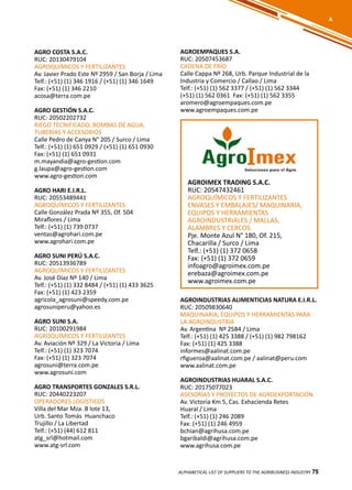 75
AGROIMEX TRADING S.A.C.
RUC: 20547432461
AGROQUÍMICOS Y FERTILIZANTES
ENVASES Y EMBALAJES/ MAQUINARIA,
EQUIPOS Y HERRAMIENTAS
AGROINDUSTRIALES / MALLAS,
ALAMBRES Y CERCOS
Pje. Monte Azul N° 180, Of. 215,
Chacarilla / Surco / Lima
Telf.: (+51) (1) 372 0658
Fax: (+51) (1) 372 0659
infoagro@agroimex.com.pe
erebaza@agroimex.com.pe
www.agroimex.com.pe
AGROEMPAQUES S.A.
RUC: 20507453687
CADENA DE FRÍO
Calle Cappa Nº 268, Urb. Parque Industrial de la
Industria y Comercio / Callao / Lima
Telf.: (+51) (1) 562 3377 / (+51) (1) 562 3344
(+51) (1) 562 0361 Fax: (+51) (1) 562 3355
aromero@agroempaques.com.pe
www.agroempaques.com.pe
AGRO COSTA S.A.C.
RUC: 20130479104
AGROQUÍMICOS Y FERTILIZANTES
Av. Javier Prado Este Nº 2959 / San Borja / Lima
Telf.: (+51) (1) 346 1916 / (+51) (1) 346 1649
Fax: (+51) (1) 346 2210
acosa@terra.com.pe
AGRO GESTIÓN S.A.C.
RUC: 20502202732
RIEGO TECNIFICADO, BOMBAS DE AGUA,
TUBERÍAS Y ACCESORIOS
Calle Pedro de Canya N° 205 / Surco / Lima
Telf.: (+51) (1) 651 0929 / (+51) (1) 651 0930
Fax: (+51) (1) 651 0931
m.mayandia@agro-gestion.com
g.laupa@agro-gestion.com
www.agro-gestion.com
AGRO HARI E.I.R.L.
RUC: 20553489441
AGROQUÍMICOS Y FERTILIZANTES
Calle González Prada Nº 355, Of. 504
Miraflores / Lima
Telf.: (+51) (1) 739 0737
ventas@agrohari.com.pe
www.agrohari.com.pe
AGRO SUNI PERÚ S.A.C.
RUC: 20513936789
AGROQUÍMICOS Y FERTILIZANTES
Av. José Díaz Nº 140 / Lima
Telf.: (+51) (1) 332 8484 / (+51) (1) 433 3625
Fax: (+51) (1) 423 2359
agricola_agrosuni@speedy.com.pe
agrosuniperu@yahoo.es
AGRO SUNI S.A.
RUC: 20100291984
AGROQUÍMICOS Y FERTILIZANTES
Av. Aviación Nº 329 / La Victoria / Lima
Telf.: (+51) (1) 323 7074
Fax: (+51) (1) 323 7074
agrosuni@terra.com.pe
www.agrosuni.com
AGRO TRANSPORTES GONZALES S.R.L.
RUC: 20440223207
OPERADORES LOGÍSTICOS
Villa del Mar Mza. B lote 13,
Urb. Santo Tomás Huanchaco
Trujillo / La Libertad
Telf.: (+51) (44) 612 811
atg_srl@hotmail.com
www.atg-srl.com
75ALPHABETICAL LIST OF SUPPLIERS TO THE AGRIBUSINESS INDUSTRY 75
A
AGROINDUSTRIAS ALIMENTICIAS NATURA E.I.R.L.
RUC: 20509830640
MAQUINARIA, EQUIPOS Y HERRAMIENTAS PARA
LA AGROINDUSTRIA
Av. Argentina Nº 2584 / Lima
Telf.: (+51) (1) 425 3388 / (+51) (1) 982 798162
Fax: (+51) (1) 425 3388
informes@aalinat.com.pe
rfigueroa@aalinat.com.pe / aalinat@peru.com
www.aalinat.com.pe
AGROINDUSTRIAS HUARAL S.A.C.
RUC: 20175077023
ASESORÍAS Y PROYECTOS DE AGROEXPORTACIÓN
Av. Victoria Km 5, Cas. Exhacienda Retes
Huaral / Lima
Telf.: (+51) (1) 246 2089
Fax: (+51) (1) 246 4959
bchian@agrihusa.com.pe
bgaribaldi@agrihusa.com.pe
www.agrihusa.com.pe
 