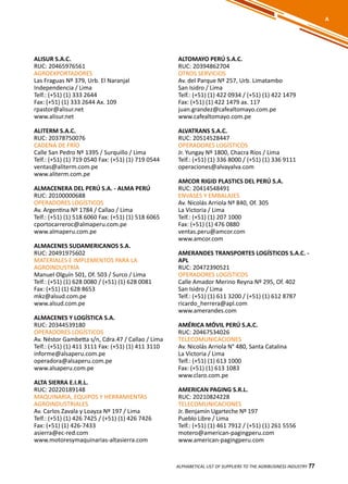77
ALISUR S.A.C.
RUC: 20465976561
AGROEXPORTADORES
Las Fraguas Nº 379, Urb. El Naranjal
Independencia / Lima
Telf.: (+51) (1) 333 2644
Fax: (+51) (1) 333 2644 Ax. 109
rpastor@alisur.net
www.alisur.net
ALITERM S.A.C.
RUC: 20378750076
CADENA DE FRÍO
Calle San Pedro Nº 1395 / Surquillo / Lima
Telf.: (+51) (1) 719 0540 Fax: (+51) (1) 719 0544
ventas@aliterm.com.pe
www.aliterm.com.pe
ALMACENERA DEL PERÚ S.A. - ALMA PERÚ
RUC: 20100000688
OPERADORES LOGÍSTICOS
Av. Argentina Nº 1784 / Callao / Lima
Telf.: (+51) (1) 518 6060 Fax: (+51) (1) 518 6065
cportocarreroc@almaperu.com.pe
www.almaperu.com.pe
ALMACENES SUDAMERICANOS S.A.
RUC: 20491975602
MATERIALES E IMPLEMENTOS PARA LA
AGROINDUSTRIA
Manuel Olguín 501, Of. 503 / Surco / Lima
Telf.: (+51) (1) 628 0080 / (+51) (1) 628 0081
Fax: (+51) (1) 628 8653
mkz@alsud.com.pe
www.alsud.com.pe
ALMACENES Y LOGÍSTICA S.A.
RUC: 20344539180
OPERADORES LOGÍSTICOS
Av. Néstor Gambetta s/n, Cdra.47 / Callao / Lima
Telf.: (+51) (1) 411 3111 Fax: (+51) (1) 411 3110
informe@alsaperu.com.pe
operadora@alsaperu.com.pe
www.alsaperu.com.pe
ALTA SIERRA E.I.R.L.
RUC: 20220189148
MAQUINARIA, EQUIPOS Y HERRAMIENTAS
AGROINDUSTRIALES
Av. Carlos Zavala y Loayza Nº 197 / Lima
Telf.: (+51) (1) 426 7425 / (+51) (1) 426 7426
Fax: (+51) (1) 426-7433
asierra@ec-red.com
www.motoresymaquinarias-altasierra.com
ALTOMAYO PERÚ S.A.C.
RUC: 20394862704
OTROS SERVICIOS
Av. del Parque Nº 257, Urb. Limatambo
San Isidro / Lima
Telf.: (+51) (1) 422 0934 / (+51) (1) 422 1479
Fax: (+51) (1) 422 1479 ax. 117
juan.grandez@cafealtomayo.com.pe
www.cafealtomayo.com.pe
ALVATRANS S.A.C.
RUC: 20514528447
OPERADORES LOGÍSTICOS
Jr. Yungay Nº 1800, Chacra Ríos / Lima
Telf.: (+51) (1) 336 8000 / (+51) (1) 336 9111
operaciones@alvayalva.com
AMCOR RIGID PLASTICS DEL PERÚ S.A.
RUC: 20414548491
ENVASES Y EMBALAJES
Av. Nicolás Arriola Nº 840, Of. 305
La Victoria / Lima
Telf.: (+51) (1) 207 1000
Fax: (+51) (1) 476 0880
ventas.peru@amcor.com
www.amcor.com
AMERANDES TRANSPORTES LOGÍSTICOS S.A.C. -
APL
RUC: 20472390521
OPERADORES LOGÍSTICOS
Calle Amador Merino Reyna Nº 295, Of. 402
San Isidro / Lima
Telf.: (+51) (1) 611 3200 / (+51) (1) 612 8787
ricardo_herrera@apl.com
www.amerandes.com
AMÉRICA MÓVIL PERÚ S.A.C.
RUC: 20467534026
TELECOMUNICACIONES
Av. Nicolás Arriola N° 480, Santa Catalina
La Victoria / Lima
Telf.: (+51) (1) 613 1000
Fax: (+51) (1) 613 1083
www.claro.com.pe
AMERICAN PAGING S.R.L.
RUC: 20210824228
TELECOMUNICACIONES
Jr. Benjamín Ugarteche Nº 197
Pueblo Libre / Lima
Telf.: (+51) (1) 461 7912 / (+51) (1) 261 5556
motero@american-pagingperu.com
www.american-pagingperu.com
ALPHABETICAL LIST OF SUPPLIERS TO THE AGRIBUSINESS INDUSTRY 77
A
 