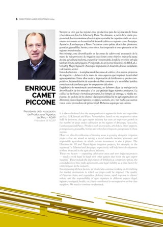 6
ENRIQUE
CAMET
PICCONE
Presidente de la Asociación
de Productores Agrarios
del Perú - AGAP
President of AGAP
DIRECTORIO AGROEXPORTANDO 20146
Siempre se cree que las regiones más productivas para la exportación de frutas
y hortalizas son Ica, La Libertad y Piura. No obstante, a partir de la visión pro-
gresista de los inversionistas el sector agroexportador ha experimentado un creci-
miento interesante en la cantidad de áreas de cultivo en regiones como Arequipa,
Ayacucho, Lambayeque y Pasco. Productos como paltas, alcachofas, pimientos,
granadas, granadillas, berries, entre otros, han empezado a tener presencia en las
regiones mencionadas.
Sin embargo, esta diversificación en las zonas de cultivo está avanzando de la
mano de más proyectos de irrigación que tienen como objetivo marcar la pauta
de una agricultura moderna, expansiva y responsable, donde la inversión privada
también tendrá participación. Por ejemplo, los proyectos Chavimochic III (La Li-
bertad) y Majes-Siguas II (Arequipa) impulsarán el desarrollo de esas localidades
y de nuestro sector.
Estos dos factores – la ampliación de las zonas de cultivo y los nuevos proyectos
de irrigación – deben ir de la mano de otros aspectos que impulsen la actividad
agroexportadora. Entre ellos están la importación de fertilizantes a precios com-
petitivos, la consolidación de acuerdos de libre comercio y la estabilidad jurídica
como factor de confianza para los empresarios del rubro.
Englobando lo mencionado anteriormente, no debemos dejar de trabajar en la
diversificación de los mercados a los que podrían llegar nuestros productos. La
calidad de las frutas y hortalizas peruanas, los tiempos de entrega, la rápida res-
puesta a los pedidos de los clientes y la responsabilidad de los agroexportadores en
diferentes planos (legal, logístico, ecológico, sanitario, etc.) han hecho que seamos
vistos como proveedores de primer nivel. Debemos seguir por ese camino.
It is always believed that the most productive regions for fruits and vegetables
are Ica, La Libertad and Piura. Nevertheless, based on the progressive vision
held by investors, the agro export industry has seen an important growth in
the number of areas under cultivation in the regions of Arequipa, Ayacucho,
Lambayeque and Pasco. Products such as avocados, artichokes, sweet peppers,
pomegranates, granadilla, berries and others have begun to gain ground in these
regions.
However, this diversification of farming areas is growing alongside irrigation
projects that are aimed at setting a trend towards modern, extensive and
responsible agriculture, in which private investment is also a player. The
Chavimochic III and Majes-Siguas irrigation projects, for example, in the
regions of La Libertad and Arequipa, respectively, will help boost development
in these areas and in the agricultural industry.
These two factors — expanding cultivation areas and new irrigation projects
— need to work hand in hand with other aspects that boost the agro export
business. These include the importation of fertilizers at competitive prices, the
consolidation of free trade agreements, and legal stability as a trust factor for
entrepreneurs in the industry.
Encompassing all these factors, we should also continue working on diversifying
the market destinations to which our crops could be shipped. The quality
of Peruvian fruits and vegetables, delivery times, rapid response to clients’
orders, and the responsibility of agro exporters in different aspects (legal,
logistics, ecological, health, etc.) have contributed to our reputation as first class
suppliers. We need to continue on this track.
 