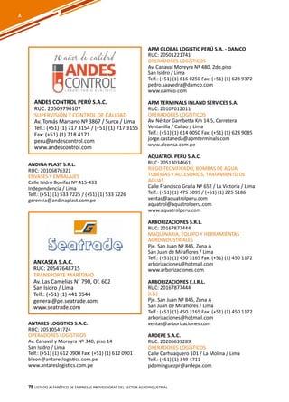 78
ANDINA PLAST S.R.L.
RUC: 20106876321
ENVASES Y EMBALAJES
Calle Isidro Bonifaz Nº 415-433
Independencia / Lima
Telf.: (+51) (1) 533 7225 / (+51) (1) 533 7226
gerencia@andinaplast.com.pe
APM GLOBAL LOGISTIC PERÚ S.A. - DAMCO
RUC: 20501221741
OPERADORES LOGÍSTICOS
Av. Canaval Moreyra Nº 480, 2do.piso
San Isidro / Lima
Telf.: (+51) (1) 616 0250 Fax: (+51) (1) 628 9372
pedro.saavedra@damco.com
www.damco.com
APM TERMINALS INLAND SERVICES S.A.
RUC: 20107012011
OPERADORES LOGÍSTICOS
Av. Néstor Gambetta Km 14.5, Carretera
Ventanilla / Callao / Lima
Telf.: (+51) (1) 614 0050 Fax: (+51) (1) 628 9085
jorge.castaneda@apmterminals.com
www.alconsa.com.pe
AQUATROL PERÚ S.A.C.
RUC: 20513034661
RIEGO TECNIFICADO, BOMBAS DE AGUA,
TUBERÍAS Y ACCESORIOS, TRATAMIENTO DE
AGUAS
Calle Francisco Graña Nº 652 / La Victoria / Lima
Telf.: (+51) (1) 475 3095 / (+51) (1) 225 5186
ventas@aquatrolperu.com
aquatrol@aquatrolperu.com
www.aquatrolperu.com
ARBORIZACIONES S.R.L.
RUC: 20167877444
MAQUINARIA, EQUIPO Y HERRAMIENTAS
AGROINDUSTRIALES
Pje. San Juan Nº 845, Zona A
San Juan de Miraflores / Lima
Telf.: (+51) (1) 450 3165 Fax: (+51) (1) 450 1172
arborizaciones@hotmail.com
www.arborizaciones.com
ARBORIZACIONES E.I.R.L.
RUC: 20167877444
}L{L}
Pje. San Juan Nº 845, Zona A
San Juan de Miraflores / Lima
Telf.: (+51) (1) 450 3165 Fax: (+51) (1) 450 1172
arborizaciones@hotmail.com
ventas@arborizaciones.com
ARDEPE S.A.C.
RUC: 20206639289
OPERADORES LOGÍSTICOS
Calle Carhuaquero 101 / La Molina / Lima
Telf.: (+51) (1) 349 4711
pdominguezpr@ardepe.com
Listado ALFABÉTICO DE EMPRESAS PROVEEDORAS Del sector agroindustrial78
ANKASEA S.A.C.
RUC: 20547648715
TRANSPORTE MARÍTIMO
Av. Las Camelias N° 790, Of. 602
San Isidro / Lima
Telf.: (+51) (1) 441 0544
general@pe.seatrade.com
www.seatrade.com
A
ANDES CONTROL PERÚ S.A.C.
RUC: 20509796107
SUPERVISIÓN Y CONTROL DE CALIDAD
Av. Tomás Marsano Nº 3867 / Surco / Lima
Telf.: (+51) (1) 717 3154 / (+51) (1) 717 3155
Fax: (+51) (1) 718 4171
peru@andescontrol.com
www.andescontrol.com
ANTARES LOGISTICS S.A.C.
RUC: 20510541724
OPERADORES LOGÍSTICOS
Av. Canaval y Moreyra Nº 340, piso 14
San Isidro / Lima
Telf.: (+51) (1) 612 0900 Fax: (+51) (1) 612 0901
bleon@antareslogistics.com.pe
www.antareslogistics.com.pe
 